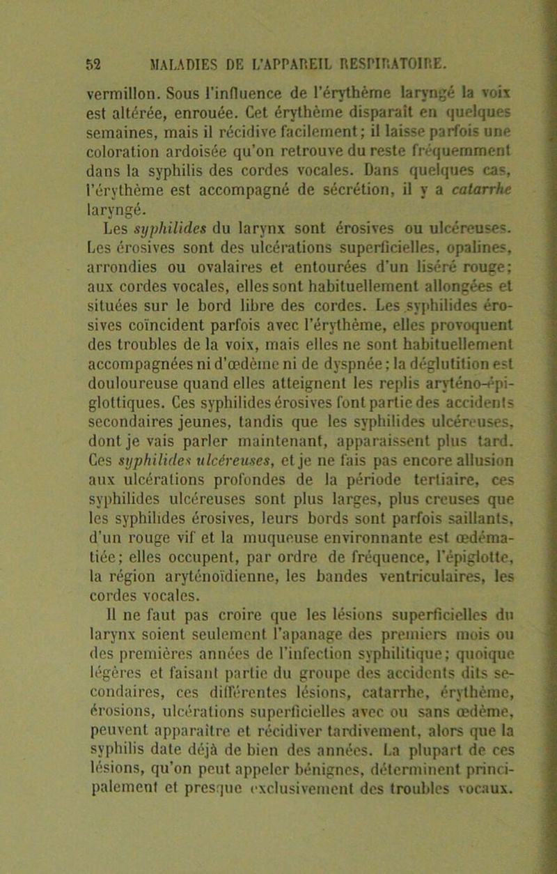 vermillon. Sous l'influence de l’érythème laryngé la voix est altérée, enrouée. Cet érythème disparait en quelques semaines, mais il récidive facilement ; il laisse parfois une coloration ardoisée qu’on retrouve du reste fréquemment dans la syphilis des cordes vocales. Dans quelques cas, l’érythème est accompagné de sécrétion, il y a catarrhe laryngé. Les syphilides du larynx sont érosives ou ulcéreuses. Les érosives sont des ulcérations superficielles, opalines, arrondies ou ovalaires et entourées d'un liséré rouge; aux cordes vocales, elles sont habituellement allongées et situées sur le bord libre des cordes. Les syphilides éro- sives coïncident parfois avec l’érythème, elles provoquent des troubles de la voix, mais elles ne sont habituellement accompagnées ni d’œdème ni de dyspnée ; la déglutition est douloureuse quand elles atteignent les replis aryténo-épi- gloltiques. Ces syphilides érosives font partie des accidents secondaires jeunes, tandis que les svpbilides ulcéreuses, dont je vais parler maintenant, apparaissent plus tard. Ces syphilides ulcéreuses, et je ne fais pas encore allusion aux ulcérations profondes de la période tertiaire, ces syphilides ulcéreuses sont plus larges, plus creuses que les syphilides érosives, leurs bords sont parfois saillants, d’un rouge vif et la muqueuse environnante est œdéma- tiée; elles occupent, par ordre de fréquence, l’épiglotte, la région aryténoïdienne, les bandes ventriculaires, les cordes vocales. 11 ne faut pas croire que les lésions superficielles du larynx soient seulement l’apanage des premiers mois ou des premières années de l’infection syphilitique; quoique légères et faisant partie du groupe des accidents dits se- condaires, ces différentes lésions, catarrhe, érythème, érosions, ulcérations superficielles avec ou sans œdème, peuvent apparaître et récidiver tardivement, alors que la syphilis date déjà de bien des années. La plupart de ces lésions, qu’on peut appeler bénignes, déterminent princi- palement et presque exclusivement des troubles vocaux.