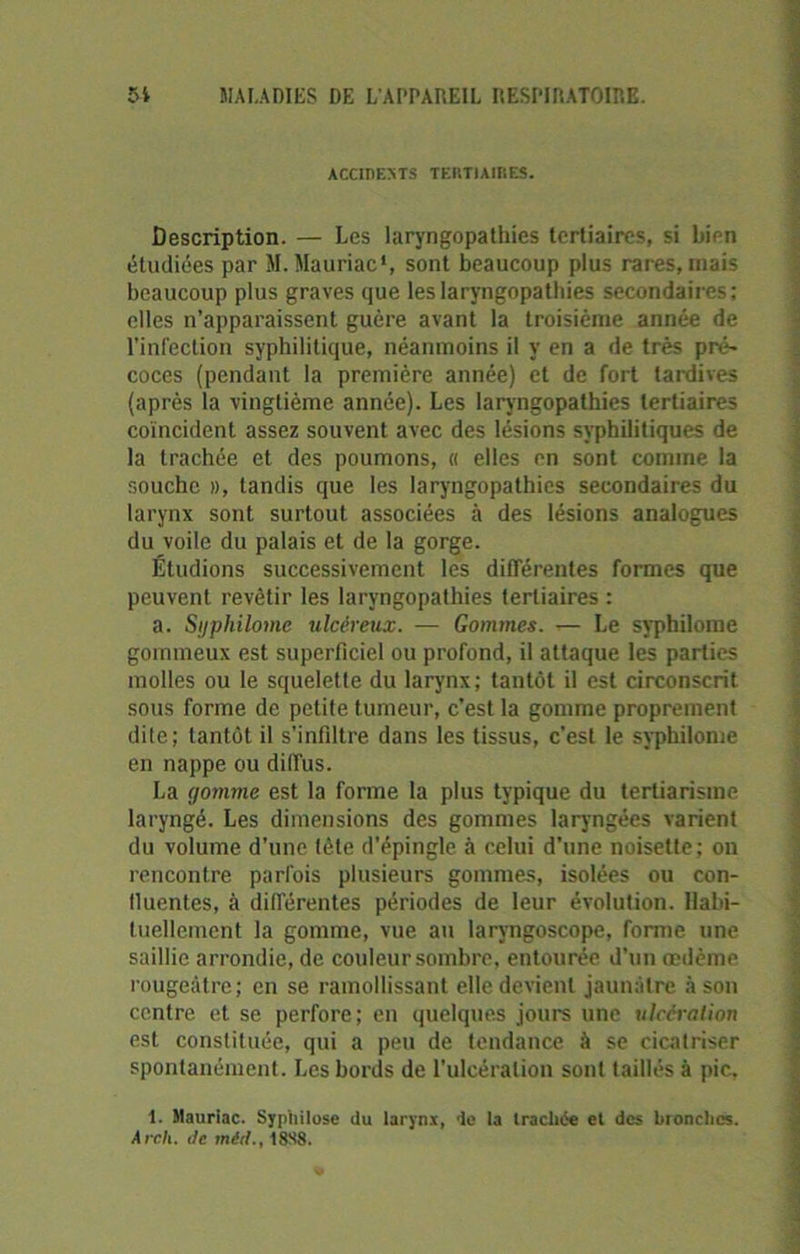 ACCIDENTS TERTIAIRES. Description. — Les laryngopathies tertiaires, si bien étudiées par M. Mauriac1, sont beaucoup plus rares, mais beaucoup plus graves que les laryngopathies secondaires; elles n’apparaissent guère avant la troisième année de l’infection syphilitique, néanmoins il y en a de très pré* coces (pendant la première année) et de fort tardives (après la vingtième année). Les laryngopathies tertiaires coïncident assez souvent avec des lésions syphilitiques de la trachée et des poumons, « elles en sont comme la souche », tandis que les laryngopathies secondaires du larynx sont surtout associées à des lésions analogues du voile du palais et de la gorge. Étudions successivement les différentes formes que peuvent revêtir les laryngopathies tertiaires : a. Syphilome ulcéreux. — Gommes. — Le syphilome gommeux est superficiel ou profond, il attaque les parties molles ou le squelette du larynx ; tantôt il est circonscrit, sous forme de petite tumeur, c’est la gomme proprement dite; tantôt il s’infiltre dans les tissus, c’est le syphilome en nappe ou diffus. La gomme est la forme la plus typique du tertiarisme laryngé. Les dimensions des gommes laryngées varient du volume d’une tète d'épingle à celui d'une noisette; on rencontre parfois plusieurs gommes, isolées ou con- lluentes, à différentes périodes de leur évolution. Habi- tuellement la gomme, vue au laryngoscope, forme une saillie arrondie, de couleur sombre, entourée d’un œdème rougeâtre; en se ramollissant elle devient jaunâtre à son centre et se perfore; en quelques jours une ulcération est constituée, qui a peu de tendance à se cicatriser spontanément. Les bords de l’ulcération sont taillés à pic, 1. Mauriac. Syphilose du larynx, de la trachée et des bronches. A reli. ite méd., 18S8.