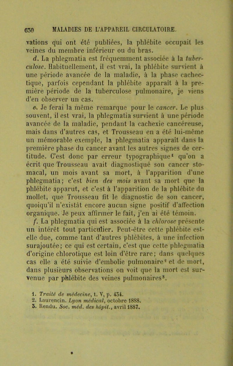 Tâtions qui ont été publiées, la phlébite occupait les veines du membre inférieur ou du bras. d. La phlegmatia est fréquemment associée à la tuber- culose. Habituellement, il est vrai, la phlébite survient à une période avancée de la maladie, à la phase cachec- tique, parfois cependant la phlébite apparaît à la pre- mière période de la tuberculose pulmonaire, je viens d’en observer un cas. e. Je ferai la même remarque pour le cancer. Le plus souvent, il est vrai, la phlegmatia survient à une période avancée de la maladie, pendant la cachexie cancéreuse, mais dans d’autres cas, et Trousseau en a été lui-même un mémorable exemple, la phlegmatia apparaît dans la première phase du cancer avant les autres signes de cer- titude. C’est donc par erreur typographique* qu’on a écrit que Trousseau avait diagnostiqué son cancer sto- macal, un mois avant sa mort, à l’apparition d’une phlegmatia; c’est bien des mois avant sa mort que la phlébite apparut, et c’est à l’apparition de la phlébite du mollet, que Trousseau fit le diagnostic de son cancer, quoiqu’il n’existât encore aucun signe positif d'affection organique. Je peux affirmer le fait, j’en ai été témoin. f. La phlegmatia qui est associée à la chlorose présente un intérêt tout particulier. Peut-être celle phlébite est- elle due, comme tant d’autres phlébites, à une infection surajoutée; ce qui est certain, c’est que cette phlegmatia d’origine chlorotique est loin d’être rare; dans quelques cas elle a été suivie d'embolie pulmonaire* et de mort, dans plusieurs observations on voit que la mort est sur- venue par phlébite des veines pulmonaires5. 1. Traité de médecine, t. V, p. 434. 2. Laurencin. Lyon médical, octobre 18S8. 3. Rendu. Suc. méd. des hûpit., avril 1887.