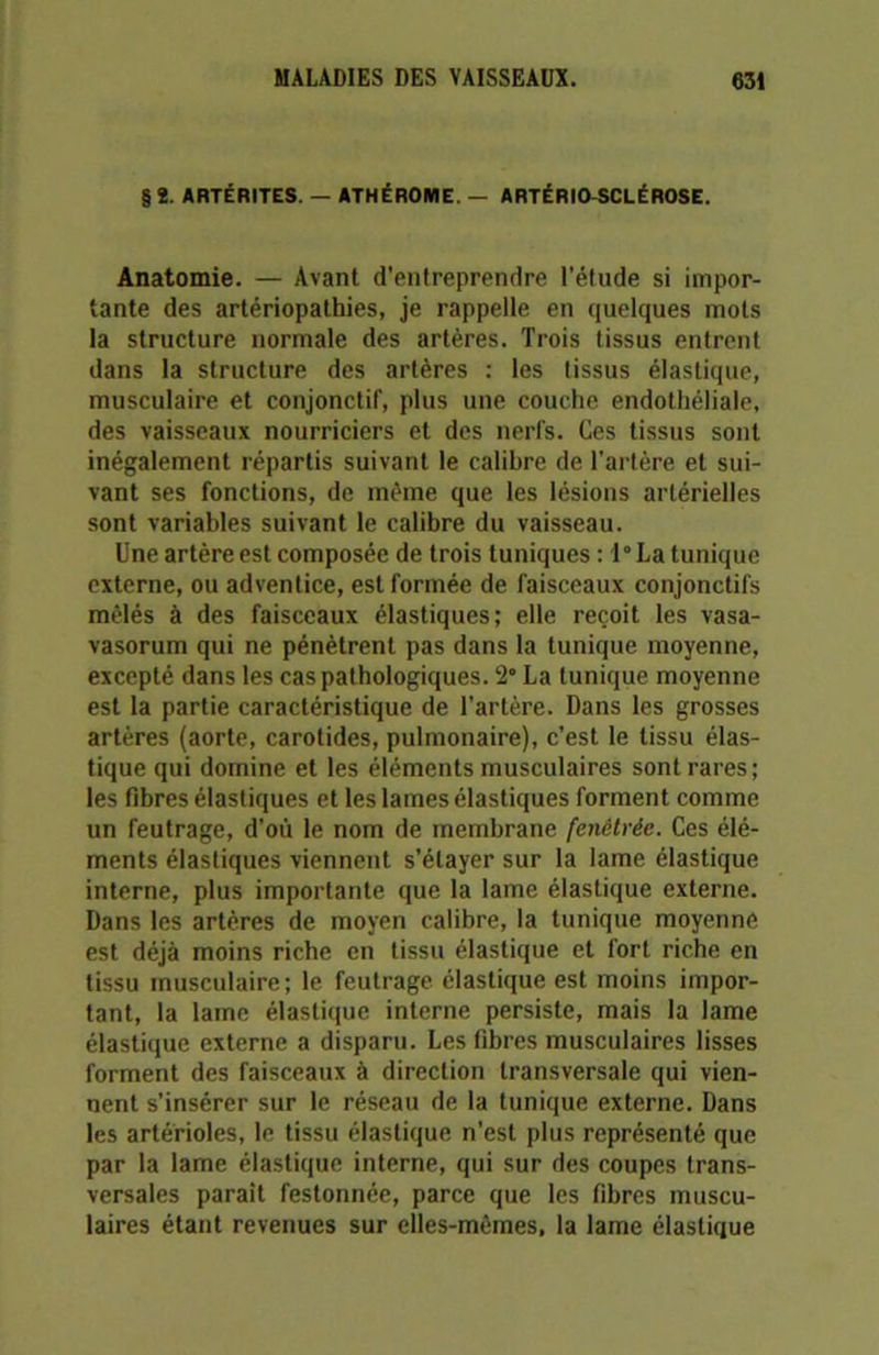 § 2. ARTÉRITES. — ATHÉR0ME, — ARTÉRIO SCLÉROSE. Anatomie. — Avant d'entreprendre l’étude si impor- tante des artériopathies, je rappelle en quelques mots la structure normale des artères. Trois tissus entrent dans la structure des artères : les tissus élastique, musculaire et conjonctif, plus une couche endothéliale, des vaisseaux nourriciers et des nerfs. Ces tissus sont inégalement répartis suivant le calibre de l'artère et sui- vant ses fonctions, de même que les lésions artérielles sont variables suivant le calibre du vaisseau. Une artère est composée de trois tuniques : l°La tunique externe, ou adventice, est formée de faisceaux conjonctifs mêlés à des faisceaux élastiques; elle reçoit les vasa- vasorum qui ne pénètrent pas dans la tunique moyenne, excepté dans les cas pathologiques. 2° La tunique moyenne est la partie caractéristique de l’artère. Dans les grosses artères (aorte, carotides, pulmonaire), c’est le tissu élas- tique qui domine et les éléments musculaires sont rares; les fibres élastiques et les lames élastiques forment comme un feutrage, d'où le nom de membrane fenêtrée. Ces élé- ments élastiques viennent s’étayer sur la lame élastique interne, plus importante que la lame élastique externe. Dans les artères de moyen calibre, la tunique moyenne est déjà moins riche en tissu élastique et fort riche en tissu musculaire; le feutrage élastique est moins impor- tant, la lame élastique interne persiste, mais la lame élastique externe a disparu. Les fibres musculaires lisses forment des faisceaux à direction transversale qui vien- nent s’insérer sur le réseau de la tunique externe. Dans les artérioles, le tissu élastique n’est plus représenté que par la lame élastique interne, qui sur des coupes trans- versales parait festonnée, parce que les fibres muscu- laires étant revenues sur elles-mêmes, la lame élastique