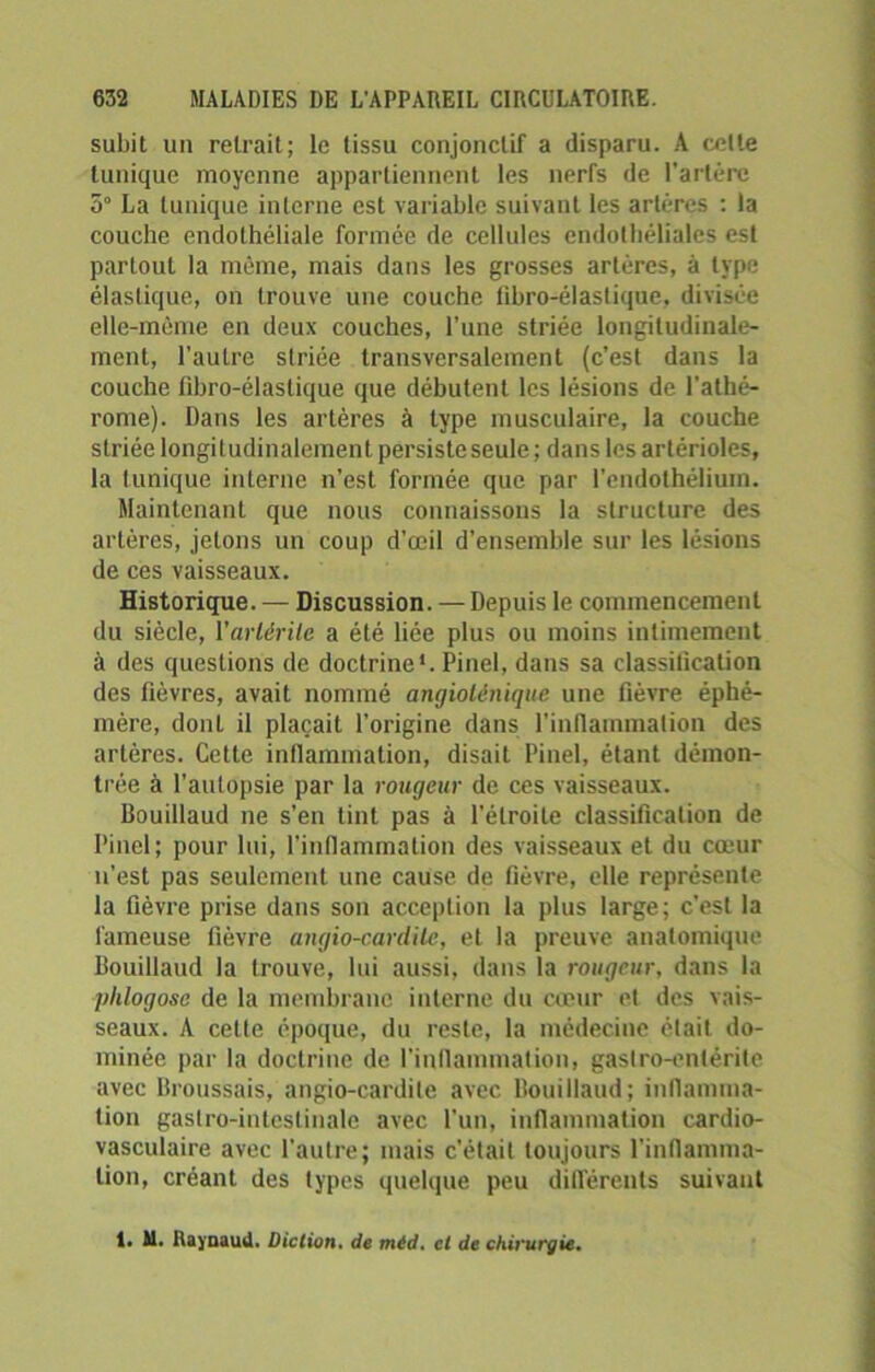 subit un retrait; le tissu conjonctif a disparu. A celte tunique moyenne appartiennent les nerfs de l’artère 5° La tunique interne est variable suivant les artères : la couche endothéliale formée de cellules endothéliales est partout la môme, mais dans les grosses artères, à type élastique, on trouve une couche fibro-élastique, divisée elle-même en deux couches, l’une striée longitudinale- ment, l'autre striée transversalement (c’est dans la couche fibro-élastique que débutent les lésions de l’athé- rome). Dans les artères à type musculaire, la couche striée longitudinalement persiste seule ; dans les artérioles, la Iunique interne n’est formée que par l’endothélium. Maintenant que nous connaissons la structure des artères, jetons un coup d’œil d’ensemble sur les lésions de ces vaisseaux. Historique. — Discussion. — Depuis le commencement du siècle, l'arlérile a été liée plus ou moins intimement à des questions de doctrine*. Pinel, dans sa classification des fièvres, avait nommé angioténique une fièvre éphé- mère, dont il plaçait l’origine dans l'inflammation des artères. Cette inflammation, disait Pinel, étant démon- trée à l’autopsie par la rougeur de ces vaisseaux. Bouillaud ne s’en tint pas à l’étroite classification de Pinel; pour lui, l’inflammation des vaisseaux et du coeur n’est pas seulement une cause de fièvre, elle représente la fièvre prise dans son acception la plus large; c'est la fameuse lièvre angio-cardite, et la preuve anatomique Bouillaud la trouve, lui aussi, dans la rougeur, dans la phlogosc de la membrane interne du cœur et des vais- seaux. A cette époque, du reste, la médecine était do- minée par la doctrine de l’inflammation, gastro-entérite avec Broussais, angio-cardite avec Bouillaud; inflamma- tion gastro-intestinale avec l'un, inflammation cardio- vasculaire avec l’autre; mais c’était toujours l'inflamma- tion, créant des types quelque peu différents suivant 1. 11. Raynaud. Diction, de méd. et de chirurgie.