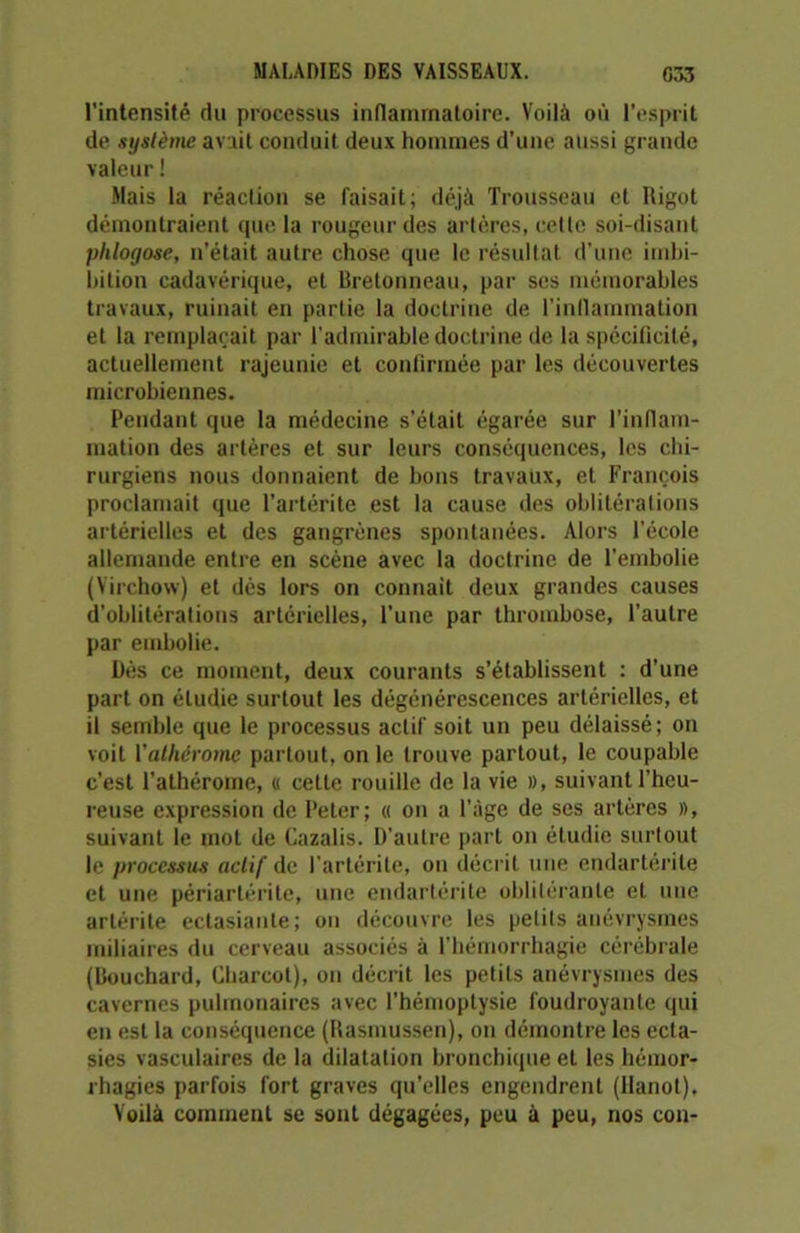 l'intensité du processus inflammatoire. Voilà où l’esprit de .système avait conduit deux hommes d’une aussi grande valeur ! Mais la réaction se faisait; déjà Trousseau et Rigot démontraient que la rougeur des artères, celle soi-disant phlogose, n’était autre chose que le résultat d’une imbi- bilion cadavérique, et Rretonne.au, par scs mémorables travaux, ruinait en partie la doctrine de l'inflammation et la remplaçait par l'admirable doctrine de la spécificité, actuellement rajeunie et confirmée par les découvertes microbiennes. Pendant que la médecine s’était égarée sur l’inflam- mation des artères et sur leurs conséquences, les chi- rurgiens nous donnaient de bons travaux, et François proclamait que l’artérite est la cause des oblitérations artérielles et des gangrènes spontanées. Alors l’école allemande entre en scène avec la doctrine de l’embolie (Virchow) et dès lors on connaît deux grandes causes d’oblitérations artérielles, l’une par thrombose, l’autre par embolie. Dès ce moment, deux courants s’établissent : d’une part on étudie surtout les dégénérescences artérielles, et il semble que le processus actif soit un peu délaissé; on voit Yathérome partout, on le trouve partout, le coupable c’est l’athérome, « cette rouille de la vie », suivant l’heu- reuse expression de Peter; « on a l’âge de ses artères », suivant le mot de Cazalis. D’autre part on étudie surtout le processus actif de l'artérite, on décrit une endartérile et une périartérite, une endartérile oblitérante et une arlérite ectasiante; on découvre les petits anévrysmes miliaires du cerveau associés à l’hémorrhagie cérébrale (Bouchard, Charcot), on décrit les petits anévrysmes des cavernes pulmonaires avec l’hémoptysie foudroyante qui en est la conséquence (Rasmussen), on démontre les ecta- sies vasculaires de la dilatation bronchique et les hémor- rhagies parfois fort graves qu’elles engendrent (Hanoi), Voilà comment se sont dégagées, peu à peu, nos con-