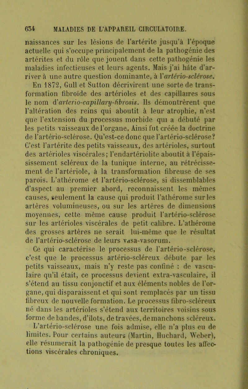 naissances sur les lésions de l'artérite jusqu’à l’époque actuelle qui s’occupe principalement de la pathogénie des artérites et du rôle que jouent dans cette pathogénie les maladies infectieuses et leurs agents. Mais j’ai hâte d'ar- river à une autre question dominante, à Vartériosclérose. En 1872, Gull et Sutton décrivirent une sorte de trans- formation fibroïde des artérioles et des capillaires sous le nom d'arlcrio-capillary-fibrosis. Ils démontrèrent que l’altération des reins qui aboutit à leur atrophie, n'est que l'extension du processus morbide qui a débuté par les petits vaisseaux de l’organe. Ainsi fut créée la doctrine de l’artério-sclérose. Qu’est-ce donc que l’artério-sclérose? C’est l’artérite des petits vaisseaux, des artérioles, surtout des artérioles viscérales; l’endartériolite aboutit à l’épais- sissement scléreux de la tunique interne, au rétrécisse- ment de l’artériole, à la transformation fibreuse de ses parois. L'athérome et l’artério-sclérose, si dissemblables d’aspect au premier abord, reconnaissent les mêmes causes, seulement la cause qui produit l'athérome sur les artères volumineuses, ou sur les artères de dimensions moyennes, cette même cause produit l’artério-sclérose sur les artérioles viscérales de petit calibre. L’athérome des grosses artères ne serait lui-même que le résultat de l’artério-sclérose de leurs Vctsa-vasorum. Ce qui caractérise le processus de i'artério-sclérose, c'est que le processus arlério-scléreux débute par les petits vaisseaux, mais n’y reste pas confiné : de vascu- laire qu’il était, ce processus devient extra-vasculaire, il s’étend au tissu conjonctif et aux éléments nobles de l’or- gane, qui disparaissent et qui sont remplacés par un tissu fibreux de nouvelle formation. Le processus fibro-scléreux né dans les artérioles s’étend aux territoires voisins sous forme de bandes, d'ilots, de travées, démanchons scléreux. L’artério-sclérose une fois admise, elle n’a plus eu de limites. Pour certains auteurs (Martin, Huchard, Weber), elle résumerait la pathogénie de presque toutes les afleo tions viscérales chroniques.