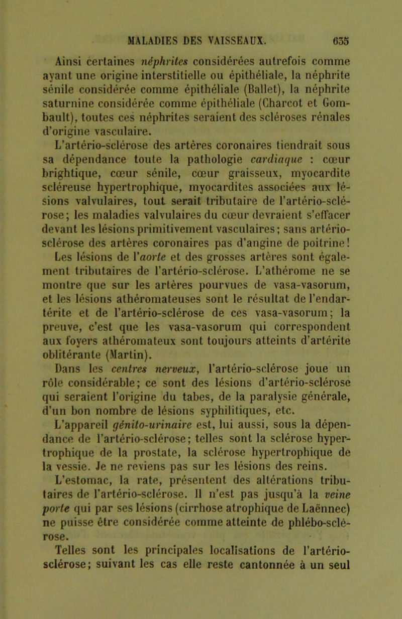 Ainsi certaines néphrites considérées autrefois comme ayant une origine interstitielle ou épithéliale, la néphrite sénile considérée comme épithéliale (Ballet), la néphrite saturnine considérée comme épithéliale (Charcot et Gom- bault), toutes ces néphrites seraient des scléroses rénales d’origine vasculaire. L’artério-sclérose des artères coronaires tiendrait sous sa dépendance toute la pathologie cardiaque : cœur brightique, cœur sénile, cœur graisseux, myocardite scléreuse hypertrophique, myocardites associées aux lé- sions valvulaires, tout serait tributaire de l’artério-sclé- rose; les maladies valvulaires du cœur devraient s’effacer devant les lésions primitivement vasculaires ; sans artério- sclérose des artères coronaires pas d’angine de poitrine ! Les lésions de l’aorte et des grosses artères sont égale- ment tributaires de l’artério-sclérose. L’athérome ne se montre que sur les artères pourvues de vasa-vasorum, et les lésions athéromateuses sont le résultat de l’endar- térite et de l’artério-sclérose de ces vasa-vasorum; la preuve, c’est que les vasa-vasorum qui correspondent aux foyers athéromateux sont toujours atteints d’artérite oblitérante (Martin). Dans les centres nerveux, l’artério-sclérose joue un rôle considérable; ce sont des lésions d’artério-sclérose qui seraient l'origine du tabes, de la paralysie générale, d’un bon nombre de lésions syphilitiques, etc. L’appareil génito-urinaire est, lui aussi, sous la dépen- dance de l’artério-sclérose; telles sont la sclérose hyper- trophique de la prostate, la sclérose hypertrophique de la vessie. Je ne reviens pas sur les lésions des reins. L’estomac, la rate, présentent des altérations tribu- taires de l’artério-sclérose. Il n’est pas jusqu’à la veine porte qui par ses lésions (cirrhose atrophique de Laënnec) ne puisse être considérée comme atteinte de phlébo-sclé- rose. Telles sont les principales localisations de l’artério- sclérose; suivant les cas elle reste cantonnée à un seul