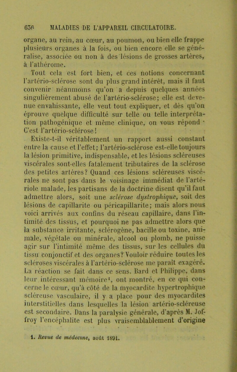 organe, au rein, au cœur, au poumon, ou bien elle frappe plusieurs organes à la fois, ou bien encore elle se géné- ralise, associée ou non à des lésions de grosses artères, à l’athérome. Tout cela est fort bien, et ces notions concernant l’artério-sclérose sont du plus grand intérêt, mais il faut convenir néanmoins qu’on a depuis quelques années singulièrement abusé de l’arlério-sclérose; elle est deve- nue envahissante, elle veut tout expliquer, et dès qu'on éprouve quelque difficulté sur telle ou telle interpréta- tion pathogénique et même clinique, on vous répond • C’est l’artério-sclérose ! Existe-t-il véritablement un rapport aussi constant entre la cause et l’effet; l’artério-sclérose est-elle toujours la lésion primitive, indispensable, et les lésions scléreuses viscérales sont-elles fatalement tributaires de la sclérose des petites artères? Quand ces lésions scléreuses viscé- rales ne sont pas dans le voisinage immédiat de l'arté- riole malade, les partisans de la doctrine disent qu’il faut admettre alors, soit une sclérose dystrophique, soit des lésions de capillarité ou péricapillarite; mais alors nous voici arrivés aux confins du réseau capillaire, dans l'in- timité des tissus, et pourquoi ne pas admettre alors que la substance irritante, sclérogène, bacille ou toxine, ani- male, végétale ou minérale, alcool ou plomb, ne puisse agir sur l’intimité même des tissus, sur les cellules du tissu conjonctif et des organes? Vouloir réduire toutes les scléroses viscérales à l’arlério-sclérose me parait exagéré. La réaction se fait dans ce sens, llard et Philippe, dans leur intéressant mémoire', ont montré, en ce qui con- cerne le cœur, qu'à côté de la myocardite hypertrophique scléreuse vasculaire, il y a place pour des myocardites interstitielles dans lesquelles la lésion artério-sclércuse est secondaire. Dans la paralysie générale, d’après M. Jof- froy l’encéphalite est plus vraisemblablement d’origine