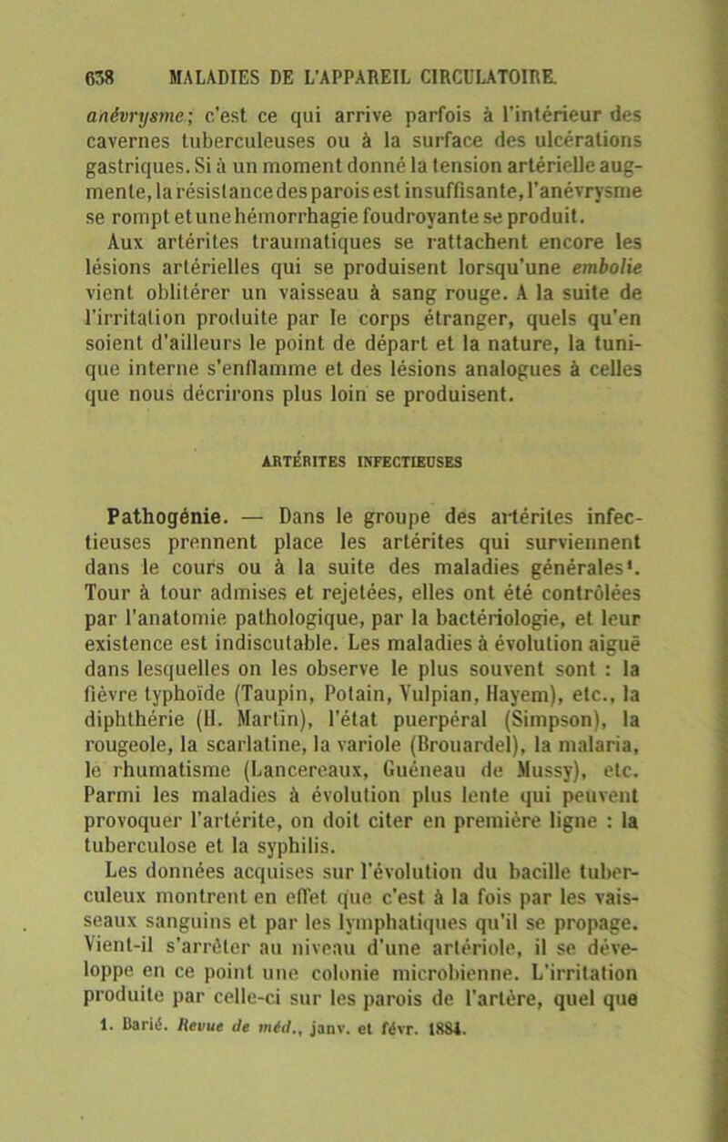 anévrysme ; c’est ce qui arrive parfois à l’intérieur des cavernes tuberculeuses ou à la surface des ulcérations gastriques. Si à un moment donné la tension artérielle aug- mente, la résistance des parois est insuffisante, l'anévrysme se rompt et une hémorrhagie foudroyante se produit. Aux artérites traumatiques se rattachent encore les lésions artérielles qui se produisent lorsqu’une embolie vient oblitérer un vaisseau à sang rouge. A la suite de l'irritation produite par le corps étranger, quels qu'en soient d’ailleurs le point de départ et la nature, la tuni- que interne s’enflamme et des lésions analogues à celles que nous décrirons plus loin se produisent. ARTÉRITES INFECTIEUSES Pathogénie. — Dans le groupe des artérites infec- tieuses prennent place les artérites qui surviennent dans le cours ou à la suite des maladies générales*. Tour à tour admises et rejetées, elles ont été contrôlées par l’anatomie pathologique, par la bactériologie, et leur existence est indiscutable. Les maladies à évolution aiguë dans lesquelles on les observe le plus souvent sont : la fièvre typhoïde (Taupin, Potain, Yulpian, Hayem), etc., la diphlhérie (11. Martin), l’état puerpéral (Simpson), la rougeole, la scarlatine, la variole (Brouardel), la malaria, le rhumatisme (Lancereaux, Guéneau de Mussy), etc. Parmi les maladies à évolution plus lente qui peuvent provoquer l’artérite, on doit citer en première ligne : la tuberculose et la syphilis. Les données acquises sur l’évolution du bacille tuber- culeux montrent en effet que c’est à la fois par les vais- seaux sanguins et par les lymphatiques qu’il se propage. Vient-il s’arrêter au niveau d'une artériole, il se déve- loppe en ce point une colonie microbienne. L’irritation produite par celle-ci sur les parois de l’artère, quel que 1. Barit1. Hevue de méd., janv. et févr. 1881.