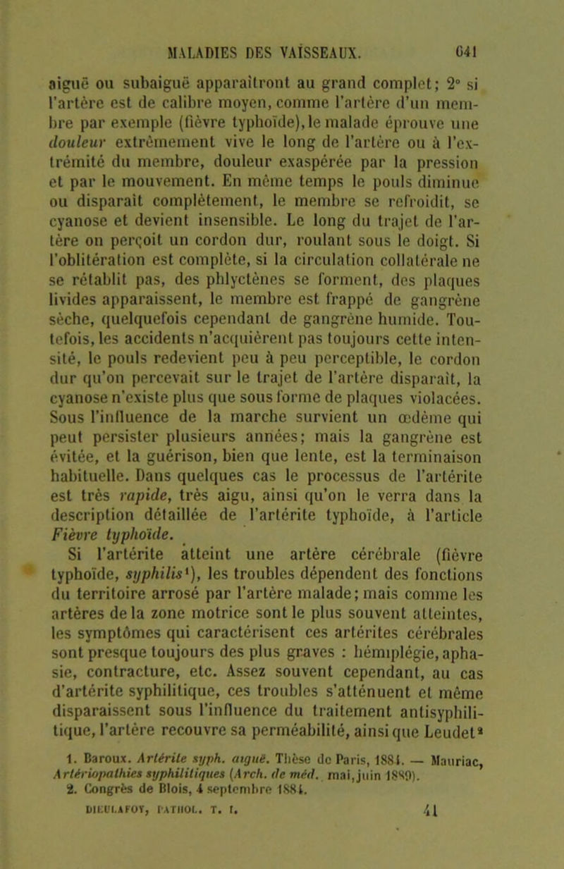 aiguë ou subaiguë apparaîtront au grand complet; 2° si l’artère est de calibre moyen, comme l’artère d’un mem- bre par exemple (fièvre typhoïde), le malade éprouve une douleur extrêmement vive le long de l’artère ou à l’ex- trémité du membre, douleur exaspérée par la pression et par le mouvement. En même temps le pouls diminue ou disparait complètement., le membre se refroidit, se cyanose et devient insensible. Le long du trajet de l'ar- tère on perçoit un cordon dur, roulant sous le doigt. Si l'oblitération est complète, si la circulation collatérale ne se rétablit pas, des phlyctènes se forment, des plaques livides apparaissent, le membre est frappé de gangrène sèche, quelquefois cependant de gangrène humide. Tou- tefois, les accidents n’acquièrent pas toujours cette inten- sité, le pouls redevient peu à peu perceptible, le cordon dur qu’on percevait sur le trajet de l’artère disparait, la cyanose n'existe plus que sous forme de plaques violacées. Sous l'influence de la marche survient un œdème qui peut persister plusieurs années; mais la gangrène est évitée, et la guérison, bien que lente, est la terminaison habituelle. Dans quelques cas le processus de l’artérite est très rapide, très aigu, ainsi qu’on le verra dans la description détaillée de l’artérite typhoïde, à l’article Fièvre typhoïde. Si l’artérite atteint une artère cérébrale (fièvre typhoïde, syphilis'), les troubles dépendent des fonctions du territoire arrosé par l’artère malade; mais comme les artères de la zone motrice sont le plus souvent atteintes, les symptômes qui caractérisent ces artérites cérébrales sont presque toujours des plus graves : hémiplégie, apha- sie, contracture, etc. Assez souvent cependant, au cas d’artérite syphilitique, ces troubles s’atténuent et même disparaissent sous l’influence du traitement antisyphili- tique, l’artère recouvre sa perméabilité, ainsique Leudel* 1. Baroux. Artérile syph. aigue. Thèse de Paris, 18S4. — Mauriac, Artério/uilhies syphilitiques (Arch. (le méd. mai, juin 18S9). 2. Congrès de Blois, 4 septembre 1884. D1EUI.AKOV, IATII01.. T. I. 41