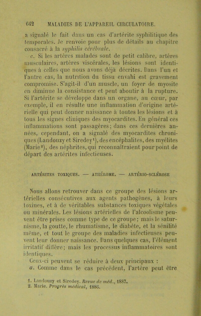 a signalé le fait dans un cas d’artérite syphilitique des temporales. Je renvoie pour plus de détails au chapitre consacré à la syphilis cérébrale. c. Si les artères malades sont de petit calibre, artères musculaires, artères viscérales, les lésions sont identi- ques à celles que nous avons déjà décrites. Dans l'un et l’autre cas, la nutrition du tissu envahi est gravement compromise. S’agit-il d’un muscle, un foyer de myosite en diminue la consistance et peut aboutir à la rupture. Si l’artérite se développe dans un organe, au cœur, par exemple, il en résulte une inflammation d’origine arté- rielle qui peut donner naissance à toutes les lésions et à tous les signes cliniques des myocardites. En général ces inflammations sont passagères; dans ces dernières an- nées, cependant, on a signalé des myocardites chroni- ques (Landouzy et Siredey1), des encéphalites, des myélites (Marie2), des néphrites,qui reconnaîtraient pourpoint de départ des arlérites infectieuses. ARTÉRITES TOXIQUES. — ATllÉUOME. — ARTÉRI0-SC.LÉR0SE Nous allons retrouver dans ce groupe des lésions ar- térielles consécutives aux agents pathogènes, à leurs loxines, cl à de véritables substances toxiques végétales ou minérales. Les lésions artérielles de l’alcoolisme peu- vent être prises comme type de ce groupe; mais le satur- nisme, la goutte, le rhumatisme, le diabète, et la sénilité même, et tout le groupe des maladies infectieuses peu- vent leur donner naissance. Dans quelques cas, l’élément irritatif dillère; mais les processus inflammatoires sont identiques. Ceux-ci peuvent se réduire à deux principaux : a. Comme dans le cas précédent, l’artère peut cire 1. I.nndouxy el Siredey. Revue île mtd., 1SS7. 2. Marie. 1‘rogrês médical, 1880.