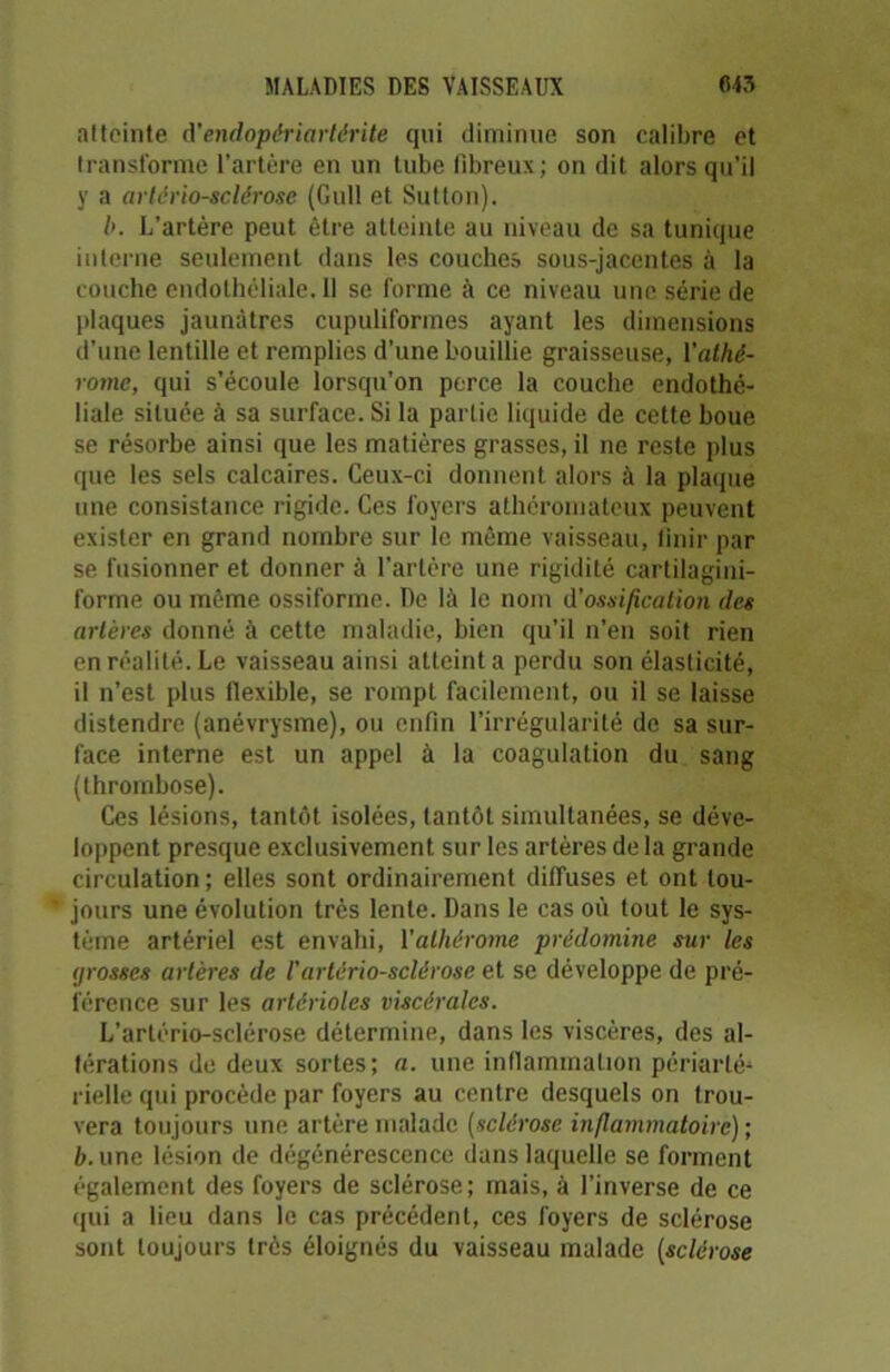 atteinte d’endopériartérite qui diminue son calibre et transforme l’artère eu un tube libreux; on dit alors qu’il y a artériosclérose (Gull et Sutton). b. L’artère peut être atteinte au niveau de sa tunique interne seulement dans les couches sous-jacentes à la couche endothéliale. Il se forme à ce niveau une série de plaques jaunâtres cupuliformes ayant les dimensions d’une lentille et remplies d’une bouillie graisseuse, l'athé- roinc, qui s’écoule lorsqu’on perce la couche endothé- liale située à sa surface. Si la partie liquide de cette boue se résorbe ainsi que les matières grasses, il ne reste plus que les sels calcaires. Ceux-ci donnent alors à la plaque une consistance rigide. Ces foyers athéromateux peuvent exister en grand nombre sur le même vaisseau, finir par se fusionner et donner à l’artère une rigidité cartilagini- forme ou même ossiforme. De là le nom d'ossification des artères donné à cette maladie, bien qu’il n’en soit rien en réalité. Le vaisseau ainsi atteint a perdu son élasticité, il n’est plus flexible, se rompt facilement, ou il se laisse distendre (anévrysme), ou enfin l’irrégularité de sa sur- face interne est un appel à la coagulation du sang (thrombose). Ces lésions, tantôt isolées, tantôt simultanées, se déve- loppent presque exclusivement sur les artères de la grande circulation; elles sont ordinairement diffuses et ont tou- jours une évolution très lente. Dans le cas où tout le sys- tème artériel est envahi, 1 ’alhérome prédomine sur les grosses artères de /’artériosclérose et se développe de pré- férence sur les artérioles viscérales. L’artério-sclérose détermine, dans les viscères, des al- térations de deux sortes; a. une inflammation périarté-1 rielle qui procède par foyers au centre desquels on trou- vera toujours une artère malade (sclérose inflammatoire) ; ù.une lésion de dégénérescence dans laquelle se forment également des foyers de sclérose; mais, à l’inverse de ce qui a lieu dans le cas précédent, ces foyers de sclérose sont toujours très éloignés du vaisseau malade (sclérose