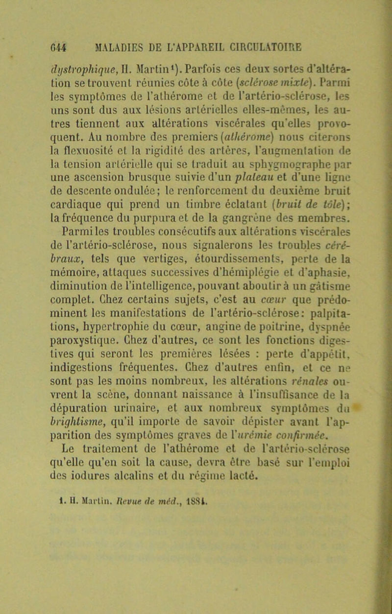 dystrophique, II. Martin1). Parfois ces deux sortes d’altéra- tion se trouvent réunies côte à côte (sclérose mixte). Parmi les symptômes de l’athérome et de l’artério-sclérose, les uns sont dus aux lésions artérielles elles-mêmes, les au- tres tiennent aux altérations viscérales qu'elles provo- quent. Au nombre des premiers (alhèrome) nous citerons la flexuosité et la rigidité des artères, l'augmentation de la tension artérielle qui se traduit au sphygmographe par une ascension brusque suivie d’un plateau et d’une ligne de descente ondulée; le renforcement du deuxième bruit cardiaque qui prend un timbre éclatant (bruit de tôle); la fréquence du purpura et de la gangrène des membres. Parmi les troubles consécutifs aux altérations viscérales de l’artério-sclérose, nous signalerons les troubles céré- braux, tels que vertiges, étourdissements, perte de la mémoire, attaques successives d’hémiplégie et d’aphasie, diminution de l’intelligence,pouvant aboutira un gâtisme complet. Chez certains sujets, c’est au cœur que prédo- minent les manifestations de l’artério-sclérose: palpita- tions, hypertrophie du cœur, angine de poitrine, dyspnée paroxystique. Chez d’autres, ce sont les fonctions diges- tives qui seront les premières lésées : perte d'appétit, indigestions fréquentes. Chez d’autres enfin, et ce ne sont pas les moins nombreux, les altérations rénales ou- vrent la scène, donnant naissance à l’insuffisance de la dépuration urinaire, et aux nombreux symptômes du brightisme, qu’il importe de savoir dépister avant l’ap- parition des symptômes graves de ['urémie confirmée. Le traitement de l’athérome et de l'artério-sclérose qu’elle qu’en soit la cause, devra être basé sur l'emploi des iodures alcalins et du régime lacté. 1. H. Martin. Ile vue de méd., 1SSI.