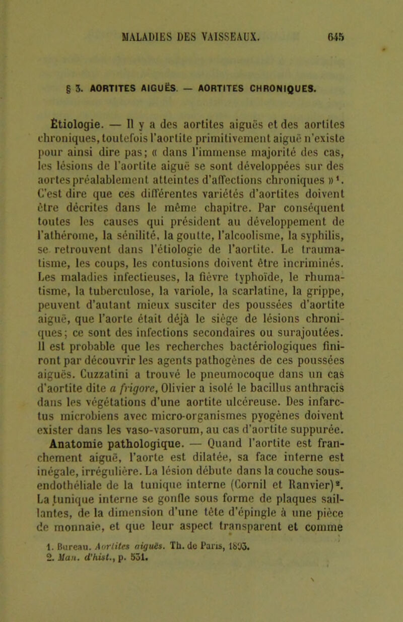 § 3. AORTITES AIGUËS — AORTITES CHRONIQUES. Étiologie. — H y a des aortites aiguës et des aortites chroniques, toutefois l’aortite primitivement aiguë n’existe pour ainsi dire pas; « dans l’immense majorité des cas, les lésions de l’aortite aiguë se sont développées sur des aortes préalablement atteintes d’affections chroniques d1. C’est dire que ces différentes variétés d’aortites doivent être décrites dans le même chapitre. Par conséquent toutes les causes qui président au développement de l’athéroine, la sénilité, la goutte, l’alcoolisme, la syphilis, se retrouvent dans l’étiologie de l’aortite. Le trauma- tisme, les coups, les contusions doivent être incriminés. Les maladies infectieuses, la fièvre typhoïde, le rhuma- tisme, la tuberculose, la variole, la scarlatine, la grippe, peuvent d’autant mieux susciter des poussées d’aortite aiguë, que l’aorte était déjà le siège de lésions chroni- ques; ce sont des infections secondaires ou surajoutées. 11 est probable que les recherches bactériologiques fini- ront par découvrir les agents pathogènes de ces poussées aiguës. Cuzzatini a trouvé le pneumocoque dans un cas d'aortite dite a frigore, Olivier a isolé le bacillus anthracis dans les végétations d’une aortite ulcéreuse. Des infarc- tus microbiens avec micro-organismes pyogènes doivent exister dans les vaso-vasorum, au cas d’aortite suppurée. Anatomie pathologique. — Quand l’aortite est fran- chement aiguë, l’aorte est dilatée, sa face interne est inégale, irrégulière. La lésion débute dans la couche sous- endothéliale de la tunique interne (Cornil et Ranvier)8. La tunique interne se gonfle sous forme de plaques sail- lantes, de la dimension d’une tête d’épingle à une pièce de monnaie, et que leur aspect transparent et comme 1. Bureau. Aortites aigues. Th.de Pans, 1S‘J3. 2. Mau. d’hist., p. 531.