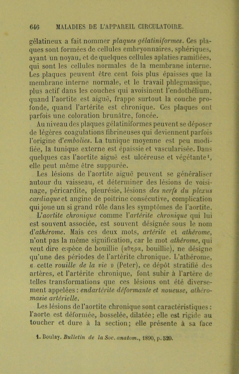 gélatineux a fait nommer plaques qèlaliniformes. Ces pla- ques sont formées de cellules embryonnaires, sphériques, ayant un noyau, et de quelques cellules aplaties ramiliées, qui sont les cellules normales de la membrane interne. Les plaques peuvent être cent fois plus épaisses que la membrane interne normale, et le travail phlegmasique, plus actif dans les couches qui avoisinent l'endothélium, quand l’aortite est aiguë, frappe surtout la couche pro- fonde, quand l’artérile est chronique. Ces plaques ont parfois une coloration brunâtre, foncée. Au niveau des plaques gélatiniformes peuvent se déposer de légères coagulations fibrineuses qui deviennent parfois l’origine d'embolies. La tunique moyenne est peu modi- fiée, la tunique externe est épaissie et vascularisée. Dans quelques cas l’aortite aiguë est ulcéreuse et végétante1, elle peut même être suppurée. Les lésions de l’aortite aiguë peuvent se généraliser autour du vaisseau, et déterminer des lésions de voisi- nage, péricardite, pleurésie, lésions des nerfs du plcjcus cardiaque et angine de poitrine consécutive, complication qui joue un si grand rôle dans les symptômes de l’aortite. L'aortite chronique comme Yartéritc chronique qui lui est souvent associée, est souvent désignée sous le nom d'athérome. Mais ces deux mots, arlèrite et athérome, n’ont pas la même signification, car le mot athérome, qui veut dire espèce de bouillie (aflrjpa, bouillie), ne désigne qu’une des périodes de l’artérile chronique. L’athérome, « cette rouille de la vie # (Peter), ce dépôt stratifié des artères, et l’artérite chronique, font subir à l’artère de telles transformations que ces lésions ont été diverse- ment appelées: endarlérile déformante et noueuse, alhéro- masie artérielle. Les lésions de l'aortite chronique sont caractéristiques : l'aorte est déformée, bosselée, dilatée; elle est rigide au toucher et dure à la section; elle présente à sa face t. Boulay. Bulletin de la Suc. nnatom., 1890, p.520.