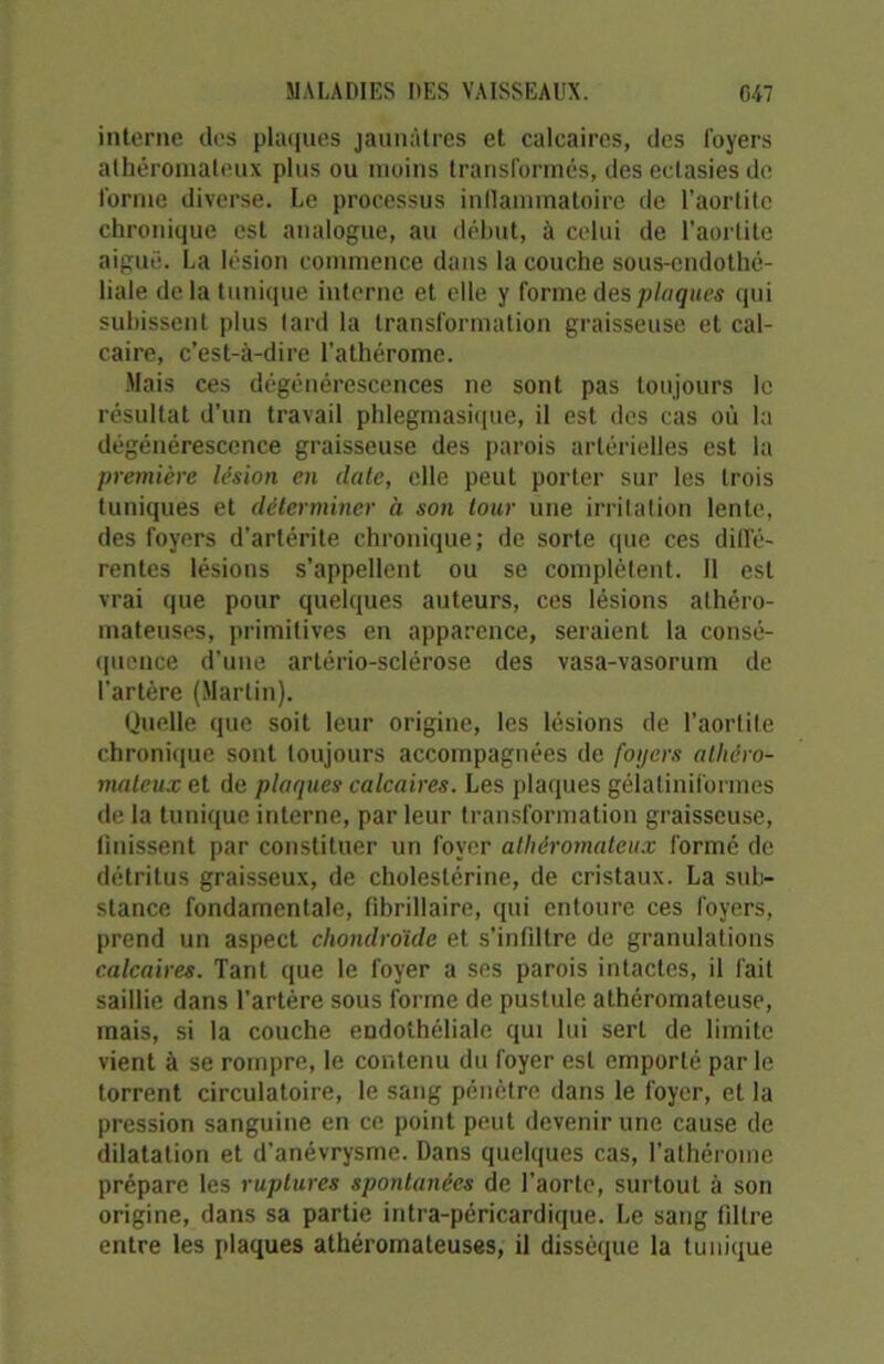interne des plaques jaunâtres et calcaires, des foyers athéromateux plus ou moins transformés, des ectasies de forme diverse. Le processus inflammatoire de l’aortite chronique est analogue, au début, à celui de l’aortite aiguë. La lésion commence dans la couche sous-endothé- liale de la tunique interne et elle y forme des plaques qui subissent plus tard la transformation graisseuse et cal- caire, c’est-à-dire l’athérome. Mais ces dégénérescences ne sont pas toujours le résultat d’un travail phlegmasique, il est des cas où la dégénérescence graisseuse des parois artérielles est la première lésion en date, elle peut porter sur les trois tuniques et déterminer à son tour une irritation lente, des foyers d’artérite chronique; de sorte que ces diffé- rentes lésions s’appellent ou se complètent. Il est vrai que pour quelques auteurs, ces lésions athéro- mateuses, primitives en apparence, seraient la consé- quence d’une artério-sclérose des vasa-vasorum de l’artère (Martin). Quelle que soit leur origine, les lésions de l’aorlite chronique sont toujours accompagnées de foyers athéro- mateux et de plaques calcaires. Les plaques gélatiniformes de la tunique interne, parleur transformation graisseuse, finissent par constituer un foyer athéromateux formé de détritus graisseux, de cholestérine, de cristaux. La sub- stance fondamentale, fibrillaire, qui entoure ces foyers, prend un aspect chondroïde et s’infiltre de granulations calcaires. Tant que le foyer a ses parois intactes, il fait saillie dans l’artère sous forme de pustule athéromateuse, mais, si la couche endothéliale qui lui sert de limite vient à se rompre, le contenu du foyer est emporté par le torrent circulatoire, le sang pénètre dans le foyer, et la pression sanguine en ce point peut devenir une cause de dilatation et d’anévrysme. Dans quelques cas, l’athérome prépare les ruptures spontanées de l’aorte, surtout à son origine, dans sa partie intra-péricardique. Le sang filtre entre les plaques athéromateuses, il dissèque la tunique