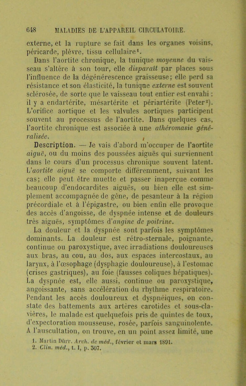 externe, et la rupture se fait dans les organes voisins, péricarde, plèvre, tissu cellulaire*. Dans l’aortite chronique, la tunique moyenne du vais- seau s’altère à son tour, elle disparaît par places sous l’influence de la dégénérescence graisseuse; elle perd sa résistance et son élasticité, la tuniqne externe est souvent sclérosée, de sorte que le vaisseau tout entier est envahi : il y a endartérite, mésartérite et périartérite (Peter2). L’orifice aortique et les valvules aortiques participent souvent au processus de l’aortite. Dans quelques cas, l’aortite chronique est associée à une athéromasie géné- ralisée. , Description. — Je vais d’abord m’occuper de l'aortite aiguë, ou du moins des poussées aiguës qui surviennent dans le cours d’un processus chronique souvent latent. L'aortite aiguë se comporte différemment, suivant les cas; elle peut être muette et passer inaperçue comme beaucoup d’endocardites aiguës, ou bien elle est sim- plement accompagnée de gène, de pesanteur à la région précordiale et à l’épigastre, ou bien enfin elle provoque des accès d'angoisse, de dyspnée intense et de douleurs très aiguës, symptômes d’angine de poitrine. La douleur et la dyspnée sont parfois les symptômes dominants. La douleur est rétro-sternale, poignante, continue ou paroxystique, avec irradiations douloureuses aux bras, au cou, au dos, aux espaces intercostaux, au larynx, à l’œsophage (dysphagie douloureuse), à l'estomac (crises gastriques), au foie (fausses coliques hépatiques). La dyspnée est, elle aussi, continue ou paroxystique, angoissante, sans accélération du rhvthme respiratoire. Pendant les accès douloureux et dyspnéiques, on con- state des battements aux artères carotides et sous-cla- vières, le malade est quelquefois pris de quintes de toux, d’expectoration mousseuse, rosée, parfois sanguinolente. A l’auscultation, on trouve, en un point assez limité, une 1. Mai lin Dûrr. Arch. de méd., février et mare 1891. 2. Clin, mid., t. 1, p. 307.