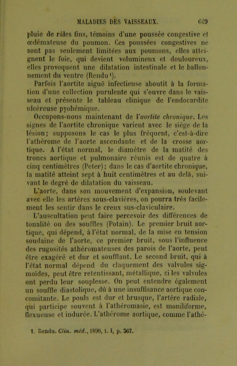 pluie de râles fins, témoins d'une poussée congestive el œdémateuse du poumon. Ces poussées congestives ne sont pas seulement limitées aux poumons, elles attei- gnent le foie, qui devient volumineux et douloureux, elles provoquent une dilatation intestinale et le ballon- nement du ventre (Rendu1). Parfois l'aortite aiguë infectieuse aboutit à la forma- tion d’une collection purulente qui s’ouvre dans le vais- seau et présente le tableau clinique de l’endocardite ulcéreuse pyohémique. Occupons-nous maintenant de l'aortite chronique. Les signes de l’aortite chronique varient avec le siège de la lésion; supposons le cas le plus fréquent, c’est-à-dire l’athérome de l’aorte ascendante et de la crosse aor- tique. A l’état normal, le diamètre de la matité des troncs aortique et pulmonaire réunis est de quatre à cinq centimètres (Peter); dans le cas d’aortite chronique, la matité atteint sept à huit centimètres et au delà, sui- vant le degré de dilatation du vaisseau. L’aorte, dans son mouvement d’expansion, soulevant avec elle les artères sous-clavières, on pourra très facile- ment les sentir dans le creux sus-claviculaire. L’auscultation peut faire percevoir des différences de tonalité ou des souffles (Potain). Le premier bruit aor- tique, qui dépend, à l’état normal, de la mise en tension soudaine de l’aorte, ce premier bruit, sous l’influence des rugosités athéromateuses des parois de l’aorte, peut être exagéré et dur et soufflant. Le second bruit, qui à l’état normal dépend du claquement des valvules sig- moïdes, peut être retentissant, métallique, si les valvules ont perdu leur souplesse. On peut entendre également un souffle diastolique, dû à une insuffisance aortique con- comitante. Le pouls est dur et brusque, l’artère radiale, qui participe souvent à l’athéromasie, est moniliforme, flexueuse et indurée. L’athérome aortique, comme l’alhé- 1. Rendu. Clin, mcd., 1890, t. I, p. 367.
