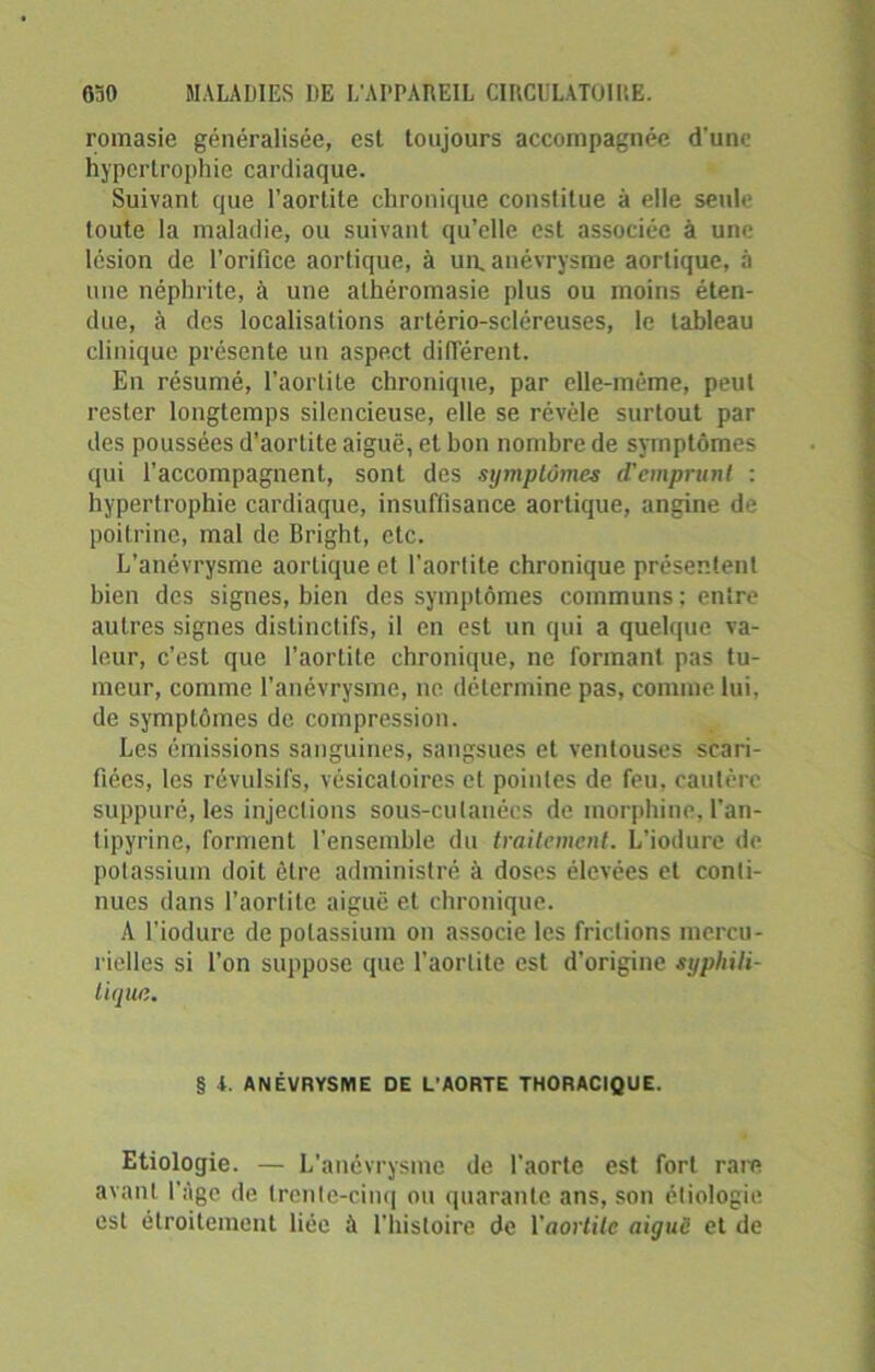 romasie généralisée, est toujours accompagnée d’une hypertrophie cardiaque. Suivant que l’aortite chronique constitue à elle seule toute la maladie, ou suivant qu’elle est associée à une lésion de l’orifice aortique, à un. anévrysme aortique, à une néphrite, à une alhéromasie plus ou moins éten- due, à des localisations artério-scléreuses, le tableau clinique présente un aspect différent. En résumé, l’aortite chronique, par elle-même, peut rester longtemps silencieuse, elle se révèle surtout par des poussées d’aortite aiguë, et bon nombre de symptômes qui l’accompagnent, sont des symptômes cTcmprunl : hypertrophie cardiaque, insuffisance aortique, angine de poitrine, mal de Bright, etc. L’anévrysme aortique et l’aortite chronique présentent bien des signes, bien des symptômes communs ; entre autres signes distinctifs, il en est un qui a quelque va- leur, c’est que l’aortite chronique, ne formant pas tu- meur, comme l’anévrysme, ne détermine pas, comme lui, de symptômes de compression. Les émissions sanguines, sangsues et ventouses scari- fiées, les révulsifs, vésicatoires et pointes de feu, cautère suppuré, les injections sous-cutanées de morphine, l’an- tipyrine, forment l’ensemble du traitement. L’iodure de potassium doit être administré à doses élevées et conti- nues dans l’aortite aiguë et chronique. A l’iodure de potassium on associe les frictions mercu- rielles si l’on suppose que l’aortite est d’origine syphili- tique. § 4. ANÉVRYSME DE L'AORTE THORACIQUE. Etiologie. — L’anévrysme de l'aorte est fort rare avant l’Age de trente-cinq ou quarante ans, son étiologie est étroitement liée à l'histoire de l'aortite aiguë et de