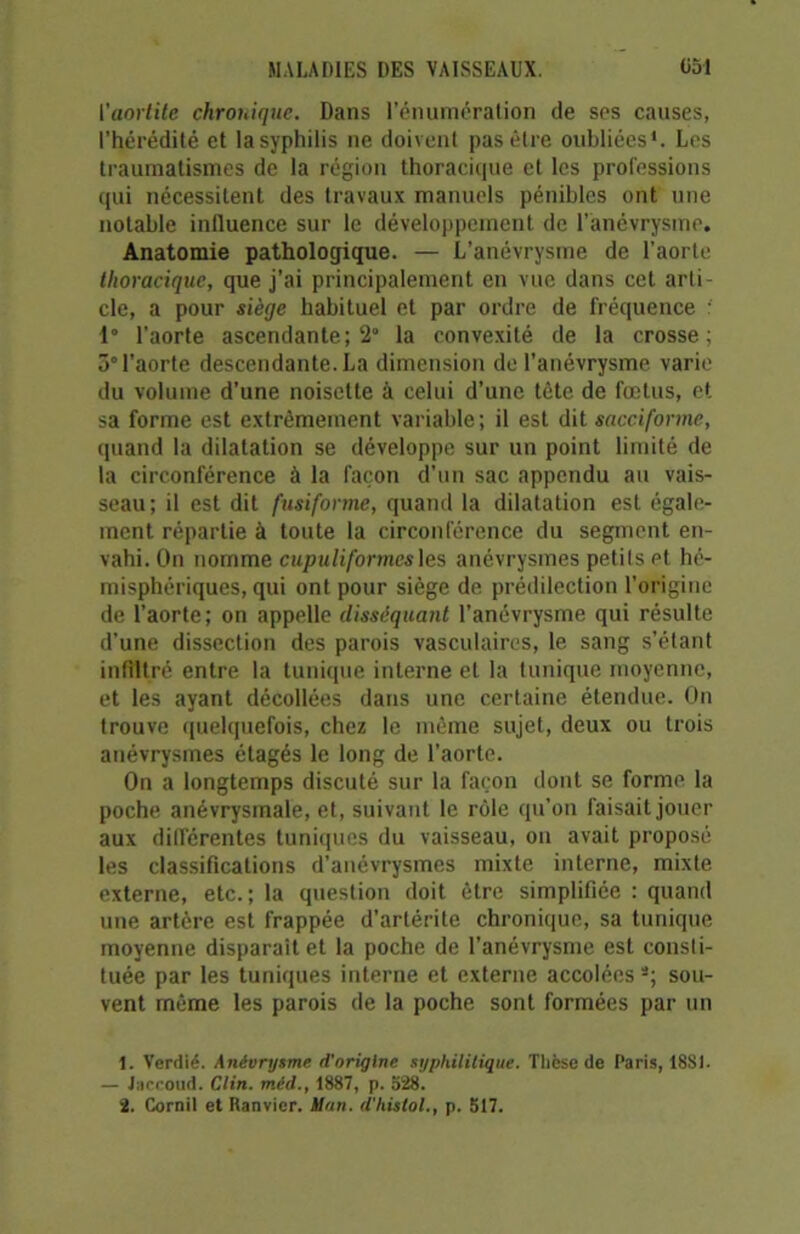 l'aortite chronique. Dans l’énumération de ses causes, l’hérédité et la syphilis ne doivent pas être oubliées1 2. Les traumatismes de la région thoracitpie et les professions qui nécessitent des travaux manuels pénibles ont une notable influence sur le développement de l’anévrysme. Anatomie pathologique. — L’anévrysme de l'aorte thoracique, que j’ai principalement en vue dans cet arti cle, a pour siège habituel et par ordre de fréquence : 1° l’aorte ascendante; 2° la convexité de la crosse; 3° l’aorte descendante. La dimension de l’anévrysme varie du volume d’une noisette à celui d’une tête de fœtus, et sa forme est extrêmement variable; il est dit sacciforme, quand la dilatation se développe sur un point limité de la circonférence à la façon d’un sac appendu au vais- seau; il est dit fusiforme, quand la dilatation est égale- ment répartie à toute la circonférence du segment en- vahi. On nomme cupuliformesles anévrysmes petits et hé- misphériques, qui ont pour siège de prédilection l’origine de l’aorte; on appelle disséquant l’anévrysme qui résulte d’une dissection des parois vasculaires, le sang s’étant infiltré entre la tunique interne et la tunique moyenne, et les ayant décollées dans une certaine étendue. On trouve quelquefois, chez le même sujet, deux ou trois anévrysmes étagés le long de l’aorte. On a longtemps discuté sur la façon dont se forme la poche anévrysmale, et, suivant le rôle qu’on faisait jouer aux différentes tuniques du vaisseau, on avait proposé les classifications d’anévrysmes mixte interne, mixte externe, etc.; la question doit être simplifiée : quand une artère est frappée d’artérite chronique, sa tunique moyenne disparait et la poche de l’anévrysme est consti- tuée par les tuniques interne et externe accolées s; sou- vent même les parois de la poche sont formées par un 1. Verdie. Anévrysme d'origine syphilitique. Thfese de Paris, 18SI. — Jaccoud. Clin, méd., 1887, p. 528. 2. Cornil et Ranvier. Jton. d'histol., p. 517.