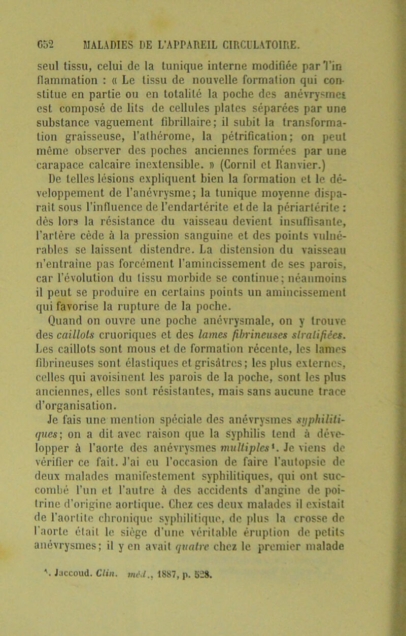 seul tissu, celui de la tunique interne modifiée par Tin tlammation : « Le tissu de nouvelle formation qui con- stitue en partie ou en totalité la poche des anévrysmes est composé de lits de cellules plates séparées par une substance vaguement fibrillaire; il subit la transforma- tion graisseuse, l’alhérome, la pétrification; on peut même observer des poches anciennes formées par une carapace calcaire inextensible. » (Cornil et Ranvier.) De telles lésions expliquent bien la formation et le dé- veloppement de l’anévrysme; la tunique moyenne dispa- rait sous l’influence de l’endartérite et de la périartérite : dès lors la résistance du vaisseau devient insuffisante, l’artère cède à la pression sanguine et des points vulné- rables se laissent distendre. La distension du vaisseau n’entraine pas forcément l'amincissement de ses parois, car l’évolution du tissu morbide se continue; néanmoins il peut se produire en certains points un amincissement qui favorise la rupture de la poche. Quand on ouvre une poche anévrysmale, on y trouve des caillots cruoriques et des lames fibrineuses stratifiées. Les caillots sont mous et de formation récente, les lames fibrineuses sont élastiques et grisâtres; les plus externes, celles qui avoisinent les parois de la poche, sont les plus anciennes, elles sont résistantes, mais sans aucune trace d’organisation. Je fais une mention spéciale des anévrysmes syphiliti- ques; on a dit avec raison que la syphilis tend à déve- lopper à l’aorte des anévrysmes multiples1. Je viens de vérifier ce fait. J’ai eu l’occasion de faire l'autopsie de deux malades manifestement syphilitiques, qui ont suc- combé l’un et l’autre à des accidents d’angine de poi- trine d’origine aortique. Chez ces deux malades il existait de l’aortite chronique syphilitique, de plus la crosse do l'aorte était le siège d’une véritable éruption de petits anévrysmes; il yen avait quatre chez le premier malade