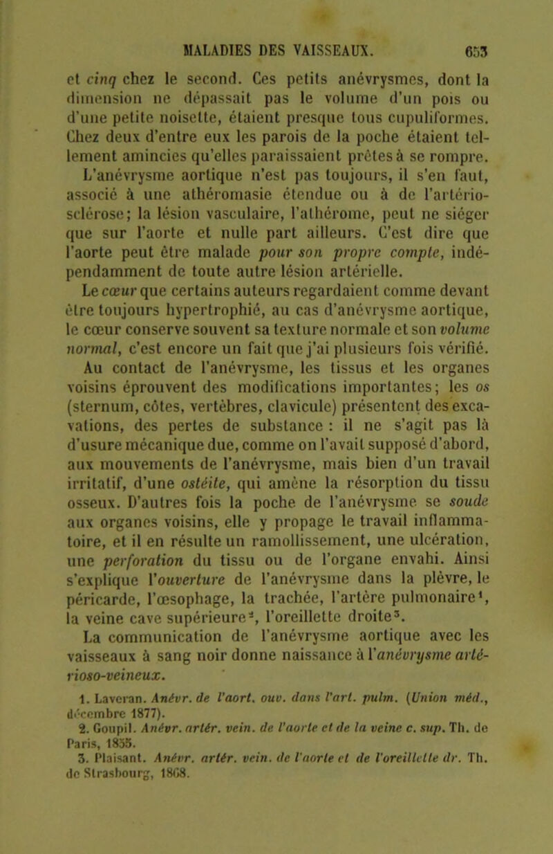 et cinq chez le second. Ces petits anévrysmes, dont la dimension ne dépassait pas le volume d’un pois ou d’une petite noisette, étaient presque tous cupuliformes. Chez deux d’entre eux les parois de la poche étaient tel- lement amincies qu’elles paraissaient prêtes à se rompre. L’anévrysme aortique n’est pas toujours, il s’en faut, associé à une atliéromasie étendue ou à de l’artério- sclérose; la lésion vasculaire, l’alhérome, peut ne siéger que sur l’aorte et nulle part ailleurs. C’est dire que l'aorte peut être malade pour son propre compte, indé- pendamment de toute autre lésion artérielle. Le cœur que certains auteurs regardaient comme devant être toujours hypertrophié, au cas d’anévrysme aortique, le cœur conserve souvent sa texture normale et son volume normal, c’est encore un fait que j’ai plusieurs fois vérifié. Au contact de l’anévrysme, les tissus et les organes voisins éprouvent des modifications importantes; les os (sternum, côtes, vertèbres, clavicule) présentent des exca- vations, des pertes de substance : il ne s'agit pas lü d'usure mécanique due, comme on l’avait supposé d’abord, aux mouvements de l’anévrysme, mais bien d’un travail irritatif, d’une ostéite, qui amène la résorption du tissu osseux. D'autres fois la poche de l'anévrysme se soude aux organes voisins, elle y propage le travail inflamma- toire, et il en résulte un ramollissement, une ulcération, une perforation du tissu ou de l’organe envahi. Ainsi s’explique Youverture de l'anévrysme dans la plèvre, le péricarde, l’œsophage, la trachée, l'artère pulmonaire1, la veine cave supérieure*, l’oreillette droite3. La communication de l’anévrysme aortique avec les vaisseaux à sang noir donne naissance à Y anévrysme arlé- rioso-veineux. 1. Laverai). Anévr. de l'aort. ouv. dans l’art, pulm. (Union méd., décembre 1877). 2. Goupil. Anévr. artér. vein. de l'aorte et de la veine c. sup. Th. de Paris, 1855. 3. Plaisant. Anévr. artér. vein. de l'aorte cl de l'oreillette dr. Th. de Strasbourg, 18G8.