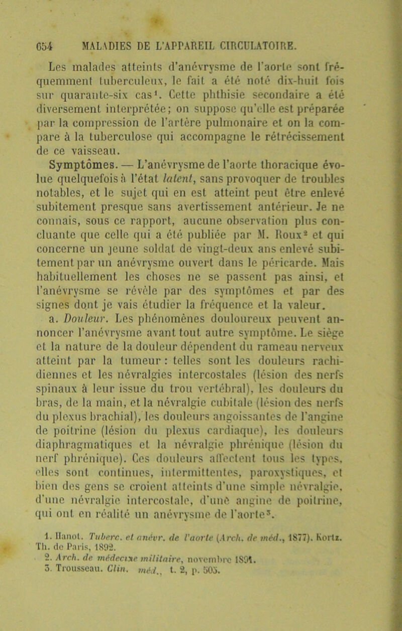Les malades atteints d’anévrysme de l'aorte sont fré- quemment tuberculeux, le fait a été noté dix-huit fois sur quarante-six cas1. Cette phthisie secondaire a été diversement interprétée; on suppose qu’elle est préparée par la compression de l’artère pulmonaire et on la com- pare à la tuberculose qui accompagne le rétrécissement de ce vaisseau. Symptômes. — L’anévrysme de l’aorte thoracique évo- lue quelquefois:) l’état latent, sans provoquer de troubles notables, et le sujet qui en est atteint peut être enlevé subitement presque sans avertissement antérieur. Je ne connais, sous ce rapport, aucune observation plus con- cluante que celle qui a été publiée par M. Roux2 et qui concerne un jeune soldat de vingt-deux ans enlevé subi- tement par un anévrysme ouvert dans le péricarde. Mais habituellement les choses ne se passent pas ainsi, et l’anévrysme se révèle par des symptômes et par des signes dont je vais étudier la fréquence et la valeur. a. Douleur. Les phénomènes douloureux peuvent an- noncer l’anévrysme avant tout autre symptôme. Le siège et la nature de la douleur dépendent du rameau nerveux atteint par la tumeur : telles sont les douleurs rachi- diennes et les névralgies intercostales (lésion des nerfs spinaux à leur issue du trou vertébral), les douleurs du bras, de la main, et la névralgie cubitale (lésion des nerfs du plexus brachial), les douleurs angoissantes de l’angine de poitrine (lésion du plexus cardiaque), les douleurs diaphragmatiques et la névralgie phrénique (lésion du nerf phrénique). Ces douleurs affectent tous les types, elles sont continues, intermittentes, paroxystiques, et bien des gens se croient atteints d’une simple névralgie, d’une névralgie intercostale, d'une angine de poitrine, qui oui en réalité un anévrysme de l’aorte*. 1. Hanoi. Tuberc. et anivr. de l'aorte (Arch. de méd., 1877). Korli. Th. de Paris, 1892. 2. Arch. de médecine militaire, novembre 1891.