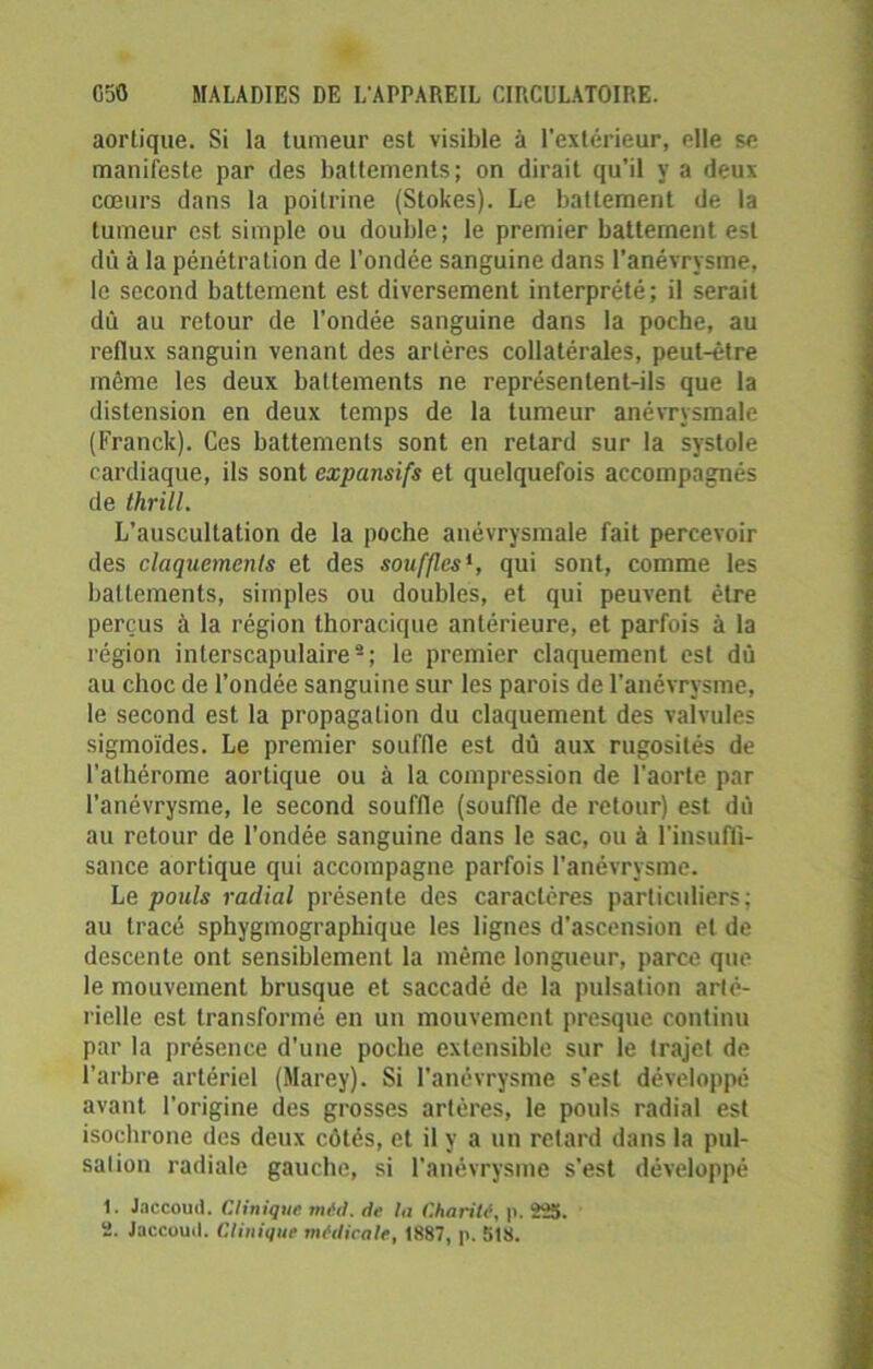 aortique. Si la tumeur est visible à l’extérieur, elle se manifeste par des battements; on dirait qu’il y a deux cœurs dans la poitrine (Stokes). Le battement de la tumeur est simple ou double; le premier battement est dû à la pénétration de l’ondée sanguine dans l’anévrysme, le second battement est diversement interprété; il serait dû au retour de l’ondée sanguine dans la poche, au reflux sanguin venant des artères collatérales, peut-être même les deux battements ne représentent-ils que la distension en deux temps de la tumeur anévrysmale (Franck). Ces battements sont en retard sur la systole cardiaque, ils sont expansifs et quelquefois accompagnés de thrill. L’auscultation de la poche anévrysmale fait percevoir des claquements et des souffles*, qui sont, comme les battements, simples ou doubles, et qui peuvent être perçus à la région thoracique antérieure, et parfois à la région interscapulaire2; le premier claquement est dû au choc de l’ondée sanguine sur les parois de l’anévrysme, le second est la propagation du claquement des valvules sigmoïdes. Le premier souffle est dû aux rugosités de l’athérome aortique ou à la compression de l'aorte par l’anévrysme, le second souffle (souffle de retour) est dû au retour de l’ondée sanguine dans le sac, ou à l'insuffi- sance aortique qui accompagne parfois l’anévrysme. Le pouls radial présente des caractères particuliers; au tracé sphygmographique les lignes d'ascension et de descente ont sensiblement la même longueur, parce que le mouvement brusque et saccadé de la pulsation arté- rielle est transformé en un mouvement presque continu par la présence d’une poche extensible sur le trajet de l’arbre artériel (Marey). Si l’anévrysme s’est développé avant l'origine des grosses artères, le pouls radial est isochrone des deux côtés, et il y a un retard dans la pul- sation radiale gauche, si l’anévrysme s’est développé 1. Jaccoud. Clinique méd. de la Charité, p. 225. 2. Jaccoud. Clinique medicale, 1887, p. 518.