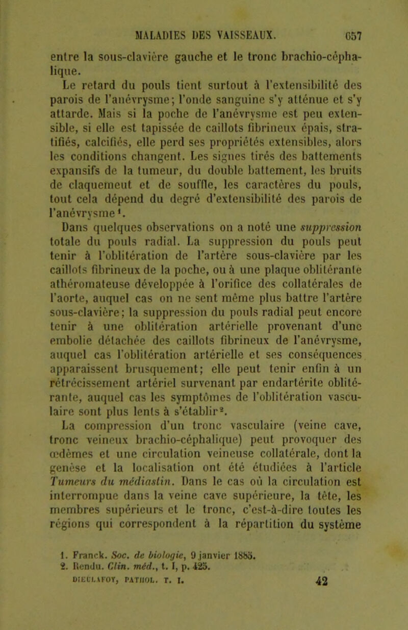 entre la sous-clavière gauche et le tronc brachio-cépha- lique. Le retard du pouls tient surtout à l’extensibilité des parois de l’anévrysme; l’onde sanguine s’y atténue et s’y attarde. Mais si la poche de l’anévrysme est peu exten- sible, si elle est tapissée de caillots fibrineux épais, stra- tifiés, calcifiés, elle perd ses propriétés extensibles, alors les conditions changent. Les signes tirés des battements expansifs de la tumeur, du double battement, les bruits de claquement et de souffle, les caractères du pouls, tout cela dépend du degré d’extensibilité des parois de l’anévrysme1. Dans quelques observations on a noté une suppression totale du pouls radial. La suppression du pouls peut tenir à l’oblitération de l’artère sous-clavière par les caillots fibrineux de la poche, ou à une plaque oblitérante athéromateuse développée à l’orifice des collatérales de l'aorte, auquel cas on ne sent même plus battre l’artère sous-clavière; la suppression du pouls radial peut encore tenir à une oblitération artérielle provenant d’une embolie détachée des caillots fibrineux de l’anévrysme, auquel cas l’oblitération artérielle et ses conséquences apparaissent brusquement; elle peut tenir enfin à un rétrécissement artériel survenant par endartérite oblité- rante, auquel cas les symptômes de l’oblitération vascu- laire sont plus lents à s’établir2. La compression d’un tronc vasculaire (veine cave, tronc veineux brachio-céphalique) peut provoquer des œdèmes et une circulation veineuse collatérale, dont la genèse et la localisation ont été étudiées à l’article Tumeurs du médiaslin. Dans le cas où la circulation est interrompue dans la veine cave supérieure, la tête, les membres supérieurs et le tronc, c’est-à-dire toutes les régions qui correspondent à la répartition du système 1. Franck. Soc. de biologie, 9 janvier ISbo. 2. Iîemlu. Clin, méd., t. I, p. 42o. DÏECI.AFOY, PATHOL. T. I. 42