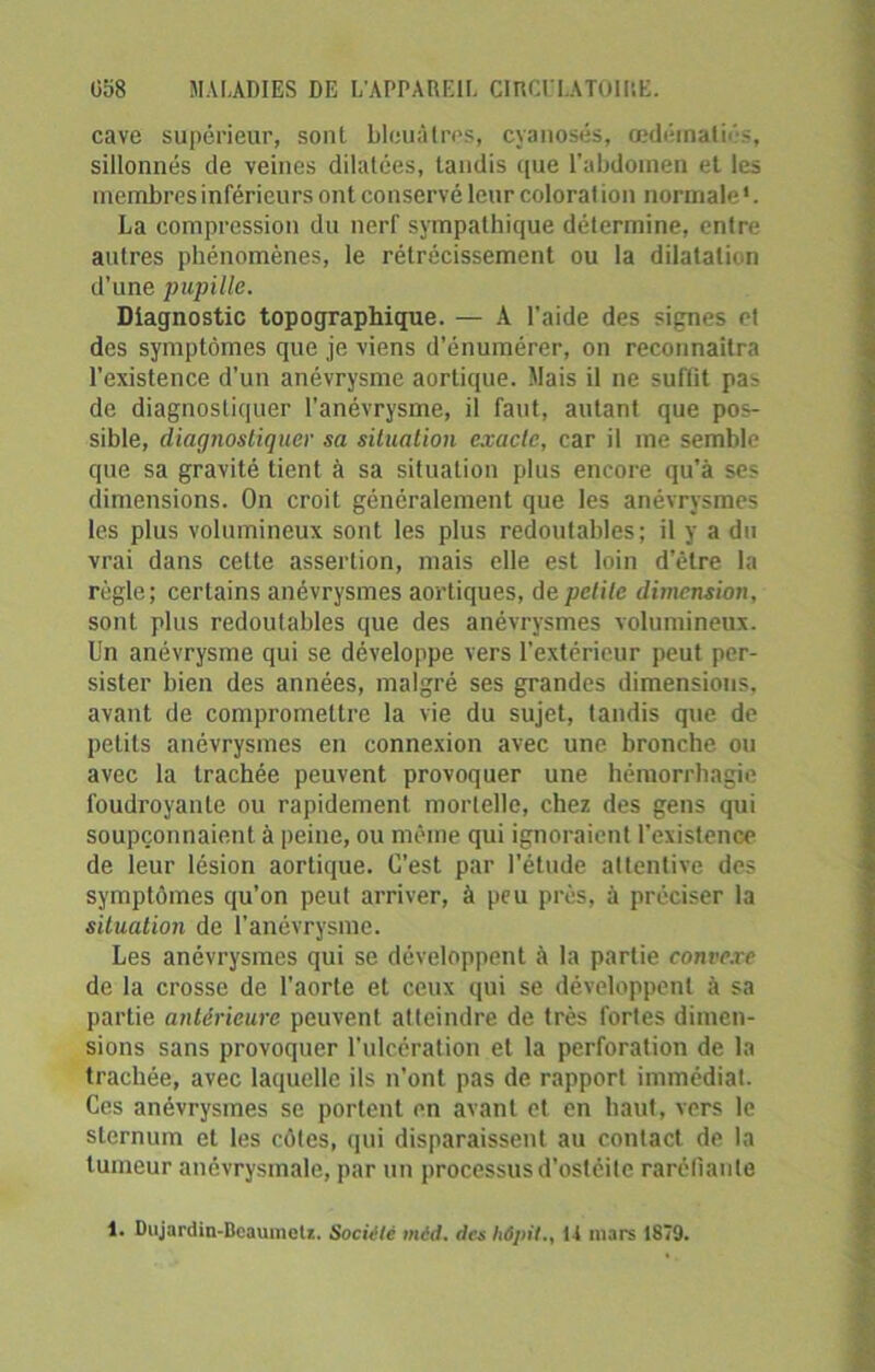 cave supérieur, sont bleuâtres, cyanosés, œdématié, sillonnés de veines dilatées, tandis que l’abdomen et les membres inférieurs ont conservé leur colorât ion normale1. La compression du nerf sympathique détermine, entre autres phénomènes, le rétrécissement ou la dilatation d’une pupille. Diagnostic topographique. — A l’aide des signes et des symptômes que je viens d’énumérer, on reconnaîtra l’existence d’un anévrysme aortique. Mais il ne suffit pas de diagnostiquer l'anévrysme, il faut, autant que pos- sible, diagnostiquer sa situation exacte, car il me semble que sa gravité tient à sa situation plus encore qu’à ses dimensions. On croit généralement que les anévrysmes les plus volumineux sont les plus redoutables; il y a du vrai dans cette assertion, mais elle est loin delre la règle; certains anévrysmes aortiques, de petite dimension, sont plus redoutables que des anévrysmes volumineux. L'n anévrysme qui se développe vers l’extérieur peut per- sister bien des années, malgré ses grandes dimensions, avant de compromettre la vie du sujet, tandis que de petits anévrysmes en connexion avec une bronche ou avec la trachée peuvent provoquer une hémorrhagie foudroyante ou rapidement mortelle, chez des gens qui soupçonnaient à peine, ou même qui ignoraient l’existence de leur lésion aortique. C’est par l’étude attentive des symptômes qu’on peut arriver, à peu près, à préciser la situation de l’anévrysme. Les anévrysmes qui se développent à la partie convexe de la crosse de l’aorte et ceux qui se développent à sa partie antérieure peuvent atteindre de très fortes dimen- sions sans provoquer l’ulcération et la perforation de la trachée, avec laquelle ils n'ont pas de rapport immédiat. Ces anévrysmes se portent en avant et en haut, vers le sternum et les côtes, qui disparaissent au contact de la tumeur anévrysmale, par un processus d’ostéite raréfiante 1. Diijardin-BeaumeU. Société méd. des hâpit., 14 mars 1879.