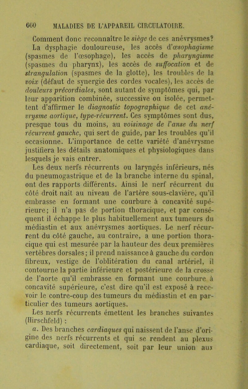 Comment donc reconnaître le siège de ces anévrysmes? La dysphagie douloureuse, les accès d'œsophagismc (spasmes de l’œsophage), les accès de pharyngisme (spasmes du pharynx), les accès de suffocation et de strangulation (spasmes de la glotte), les troubles de la voix (défaut de synergie des cordes vocales), les accès de douleurs précordiales, sont autant de symptômes qui, par leur apparition combinée, successive ou isolée, permet- tent d’affirmer le diagnostic topographique de cet ané- vrysme aortique, type-récurrent. Ces symptômes sont dus, presque tous du moins, au voisinage de l'anse du nerf récurrent gauche, qui sert de guide, par les troubles qu'il occasionne. L’importance de cette variété d’anévrysme justifiera les détails anatomiques et physiologiques dans lesquels je vais entrer. Les deux nerfs récurrents ou laryngés inférieurs, nés du pneumogastrique et de la branche interne du spinal, ont des rapports différents. Ainsi le nerf récurrent du côté droit naît au niveau de l’artère sous-clavière, qu’il embrasse en formant une courbure à concavité supé- rieure; il n’a pas de portion thoracique, et par consé- quent il échappe le plus habituellement aux tumeurs du médiastin et aux anévrysmes aortiques. Le nerf récur- rent du côté gauche, au contraire, a une portion thora- cique qui est mesurée par la hauteur des deux premières vertèbres dorsales; il prend naissance à gauche du cordon fibreux, vestige de l’oblitération du canal artériel, il contourne la partie inférieure et postérieure de la crosse de l’aorte qu'il embrasse en formant une. courbure à concavité supérieure, c'est dire qu'il est exposé à rece- voir le contre-coup des tumeurs du médiastin et en par- ticulier des tumeurs aortiques. Les nerfs récurrents émettent les branches suivantes (llirschfeld) : a. Des branches cardiaques qui naissent de l’anse d’ori- gine des nerfs récurrents et qui se rendent au plexus cardiaque, soit directement, soit par leur union aux