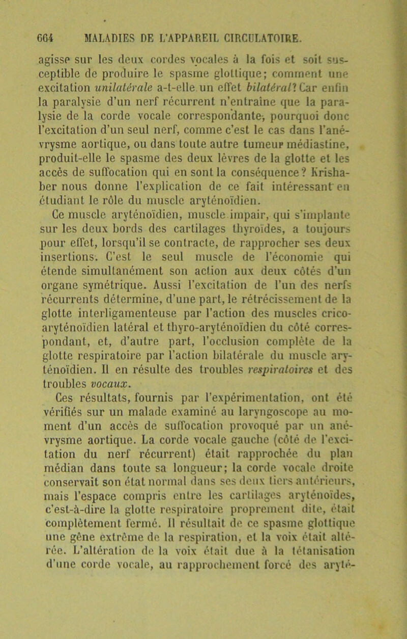 agisse sur les deux cordes vocales à la fois et soit sus- ceptible de produire le spasme glollique; comment une excitation unilatérale a-t-elle un effet bilatéral7. Car enfin la paralysie d’un nerf récurrent n’entraine que la para- lysie de la corde vocale correspondante-, pourquoi donc l’excitation d’un seul nerf, comme c’est le cas dans l’ané- vrysme aortique, ou dans toute autre tumeur médiastine, produit-elle le spasme des deux lèvres de la glotte et les accès de suffocation qui en sont la conséquence? Krisha- ber nous donne l’explication de ce fait intéressant en étudiant le rôle du muscle aryténoïdien. Ce muscle aryténoïdien, muscle impair, qui s'implante sur les deux bords des cartilages thyroïdes, a toujours pour effet, lorsqu’il se contracte, de rapprocher ses deux insertions. C’est le seul muscle de l’économie qui étende simultanément son action aux deux côtés d'un organe symétrique. Aussi l'excitation de l’un des nerfs récurrents détermine, d’une part, le rétrécissement de la glotte interligamenteuse par l’action des muscles crico- aryténoïdien latéral et thyro-aryténoïdien du côté corres- pondant, et, d’autre part, l’occlusion complète de la glotte respiratoire par l’action bilatérale du muscle ary- ténoïdien. Il en résulte des troubles respiratoires et des troubles vocaux. Ces résultats, fournis par l’expérimentation, ont été vérifiés sur un malade examiné au laryngoscope au mo- ment d’un accès de suffocation provoqué par un ané- vrysme aortique. La corde vocale gauche (côté de l’exci- tation du nerf récurrent) était rapprochée du plan médian dans toute sa longueur; la corde vocale droite conservait son état normal dans ses deux tiers antérieurs, mais l’espace compris entre les cartilages aryténoïdes, c’est-à-dire la glotte respiratoire proprement dite, était complètement fermé. 11 résultait de ce spasme glottique une gêne extrême do. la respiration, et la voix était alté- rée. L’altération de la voix était due à la tétanisation d'une corde vocale, au rapprochement forcé des aryté-