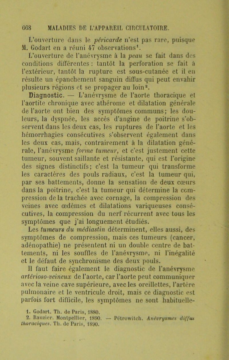 L’ouverture dans le péricarde n’est pas rare, puisque &1. Godart en a réuni 47 observations*. L’ouverture de l’anévrysme à la peau se fait dans des conditions différentes : tantôt la perforation se fait à l’extérieur, tantôt la rupture est sous-cutanée et il en résulte un épanchement sanguin diffus qui peut envahir plusieurs régions et se propager au loin2. Diagnostic. — L’anévrysme de l'aorte thoracique et l’aortite chronique avec athérome et dilatation générale de l’aorte ont bien des symptômes communs; les dou- leurs, la dyspnée, les accès d’angine de poitrine s’ob- servent dans les deux cas, les ruptures de l'aorte et les hémorrhagies consécutives s’observent également dans les deux cas, mais, contrairement à la dilatation géné- rale, l’anévrysme forme tumeur, et c'est justement cette tumeur, souvent saillante et résistante, qui est l’origine des signes distinctifs; c’est la tumeur qui transforme les caractères des pouls radiaux, c’est la tumeur qui, par ses battements, donne la sensation de deux cœurs dans la poitrine, c’est la tumeur qui détermine la com- pression de la trachée avec cornage, la compression des veines avec œdèmes et dilatations variqueuses consé- cutives, la compression du nerf récurrent avec tous les symptômes que j’ai longuement étudiés. Les tumeurs du médiastin déterminent, elles aussi, des symptômes de compression, mais ces tumeurs (cancer, adénopathie) ne présentent ni un double centre de bat- tements, ni les souilles de l’anévrysme, ni l’inégalité et le défaut de synchronisme des deux pouls. Il faut faire également le diagnostic de l'anévrysme artôrioso-veineux de l’aorte, car l’aorte peut communiquer avec la veine cave supérieure, avec les oreillettes, l’artère pulmonaire et le ventricule droit, mais ce diagnostie est parfois fort difficile, les symptômes ne sont habituelle- t. Godart. Th. de Paris, 1880. 2. Ramier. Montpellier, 1890. — Pélrowitch. Anévrysmes dif/u* thoraciques. Th. de Paris, 1890.