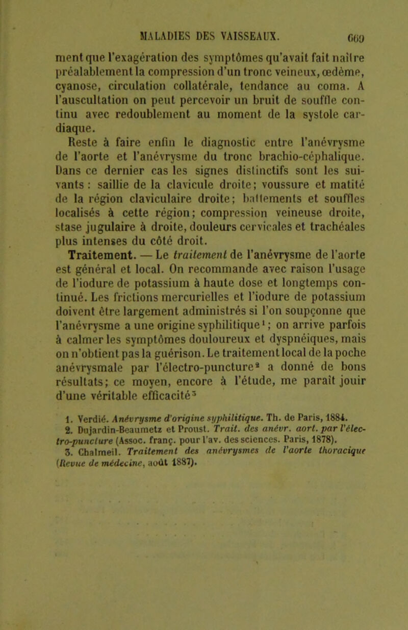 OUI) nient que l'exagération des symptômes qu’avait fait nail re préalablement la compression d’un tronc veineux, œdème, cyanose, circulation collatérale, tendance au coma. A l’auscultation on peut percevoir un bruit de souffle con- tinu avec redoublement au moment de la systole car- diaque. Reste à faire enfin le diagnostic entre l’anévrysme de l’aorte et l’anévrysme du tronc brachio-céphalique. Dans ce dernier cas les signes distinctifs sont les sui- vants : saillie de la clavicule droite; voussure et matité de la région claviculaire droite; battements et souffles localisés à cette région; compression veineuse droite, stase jugulaire à droite, douleurs cervicales et trachéales plus intenses du côté droit. Traitement. — Le traitement de l’anévrysme de l’aorte est général et local. On recommande avec raison l’usage de l’iodure de potassium à haute dose et longtemps con- tinué. Les frictions mercurielles et l’iodure de potassium doivent être largement administrés si l’on soupçonne que l’anévrysme a une origine syphilitique1 ; on arrive parfois à calmer les symptômes douloureux et dyspnéiques, mais on n’obtient pas la guérison. Le traitement local de la poche anévrysmale par l’électro-puncture* a donné de bons résultats; ce moyen, encore à l’étude, me parait jouir d’une véritable efficacité3 1. Verdié. Anévrysme d'origine syphilitique. Th. de Paris, 1884. 2. Dujardin-Beaumetz et Proust. Trait, des anévr. aort. par l'élec- tro-puncture (Assoc. franç. pour l'av. des sciences. Paris, 1878). 3. Cbalmeil. Traitement des anévrysmes de l’aorte thoracique [Revue de médecine, août 1887).