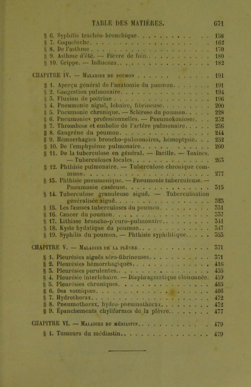 § C. Sypliilis traehéo- Bronchique 158 § 7. Coqueluche 162 § 8. De l’asthme 170 § 9. Asthme d’été. — Fièvre de foin ISO § 10. Grippe. — Inducnza 182 CHAPITRE ÎV. — Maladies do pouuon 191 § 1. Aperçu général de l'anatomie du poumon 191 g 2. Congestion pulmonaire 191 § 3. Fluxion de poitrine 196 § 1. Pneumonie aiguë, lobaire, fibrineuse 200 § o. Pneumonie chronique. — Sclérose du poumon 228 § 6. Pneumonies professionnelles.— Pneumokonioses. . . 232 § 7. Thrombose et embolie de l'artérc pulmonaire 256 § 8. Gangrène du poumon 211 § 9. Hémorrhagies broncho-pulmonaires, hémoptysie. . . 252 § 10. De l'emphysème pulmonaire 260 § 11. De la tuberculose en général. — Bacille. — Toxines. — Tuberculoses locales 263 § 12. Phthisie pulmonaire. — Tuberculose chronique com- mune 277 § 13. Phthisie pneumonique. — Pneumonie tuberculeuse.— Pneumonie caséeuse 315 § U. Tuberculose granuleuse aiguë. — Tuberculisation généralisée aiguë 323 § la. Les fausses tuberculoses du poumon 331 § 16. Cancer du poumon 337 § 17. Lithiase broncho-p'curo-pulmonairo 311 § 18. Kyste hydatique du poumon 517 § 19. Syphilis du poumon.— Phthisie syphilitique 553 CHAPITRE V. — Maladies de la plèvre 371 § 1. Pleurésies aiguës séro-fibrineuses 371 § 2. Pleurésies hémorrhagiques 116 § 3. Pleurésies purulentes 13a § 1. Pleurésie interlobaire. — Diaphragmatique cloisonnée. 159 § 5. Pleurésies chroniques 165 § 6. Des vomiques 166 § 7. Hydrothorax 172 § 8. Pneumothorax, hydre-pneumothorax 172 § 9. Épanchements chyliformes de la plèvre 177 CHAPITRE VI. — Maladies du médiastiü 179 § l. Tumeurs du médiastin 179