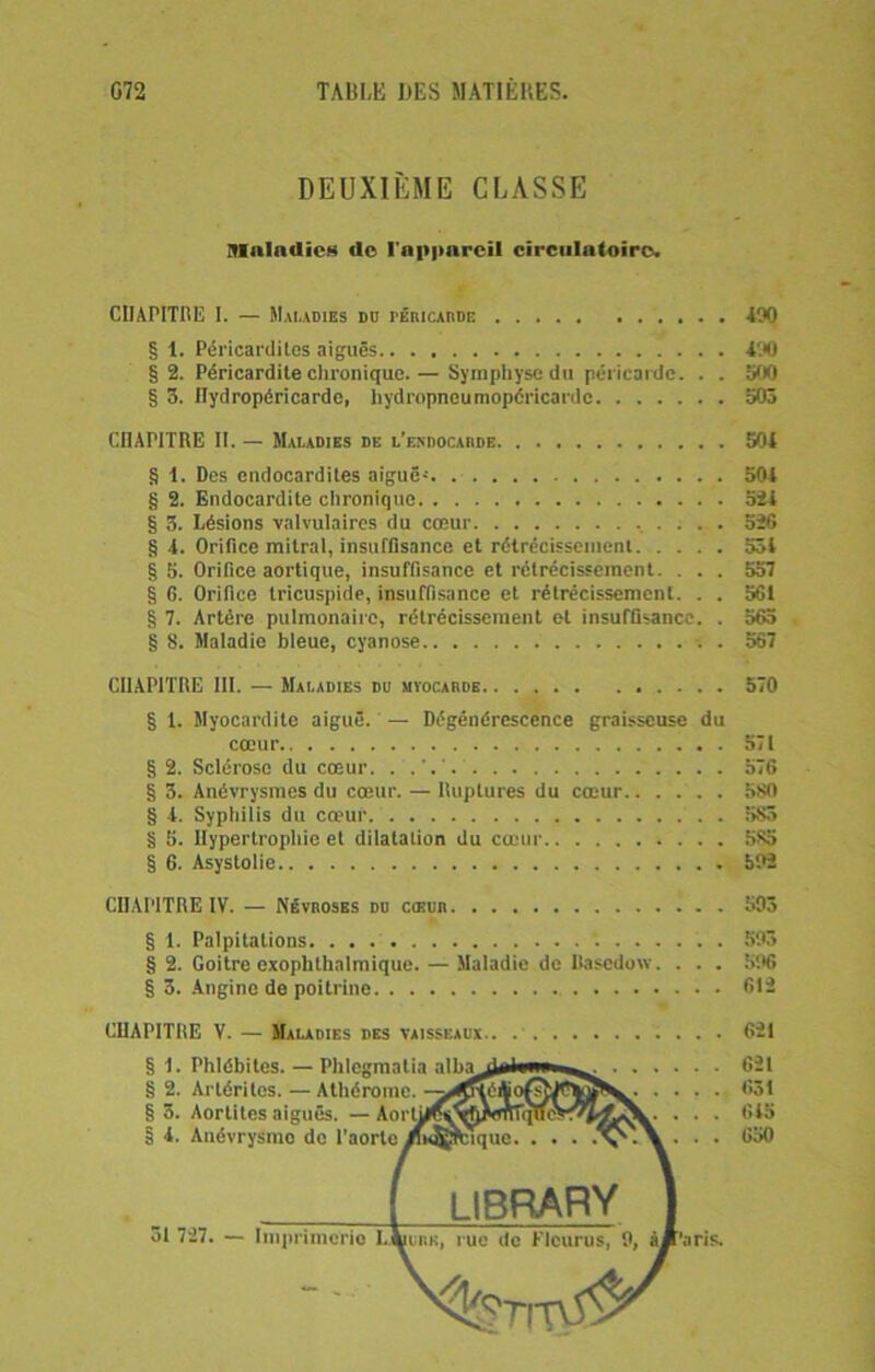 DEUXIÈME CLASSE Maladies <le l'appareil circulatoire. CHAPITRE I. — Maladies dd péricarde 190 § 1. Péricardites aiguës 490 § 2. Péricardite chronique.— Symphyse du péricarde. . . 500 § 3. Hydropéricarde, hydropneumopéricardc 503 CHAPITRE II. — Maladies de l’endocarde 504 § 1. Des endocardites aiguëj 504 § 2. Endocardite chronique 524 § 3. Lésions valvulaires du cœur 526 § 4. Orifice mitral, insuffisance et rétrécissement 534 § 5. Orifice aortique, insuffisance et rétrécissement. . . . 557 § G. Orifice tricuspide, insuffisance et rétrécissement. . . 561 § 7. Artère pulmonaire, rétrécissement et insuffisance. . 565 § 8. Maladie bleue, cyanose . 567 CHAPITRE III. — Maladies du myocarde 570 § 1. Myocardite aiguë. — Dégénérescence graisseuse du cœur 571 § 2. Sclérose du cœur. 576 § 3. Anévrysmes du cœur. — Ruptures du cœur 580 § 4. Syphilis du cœur . . 5S5 § 5. Hypertrophie et dilatation du cœur 5S5 § 6. Asystolie 592 CHAPITRE IV. — Névroses du cœur 593 § 1. Palpitations 593 § 2. Goitre exophlhalmique.— Maladie de Ilascdow. . . . 596 § 3. Angine de poitrine 612 CHAPITRE V. — Maladies des vaisseaux 621 § 1. Phlébites. — Phlegmatia alba^al»»*»»»^. 621 S 2. Artériles. — Athèrome. -^^îhliofstJPÏflS^^. .... 631 §3. Aortites aiguës. — AortyP^VhXmTi^eX^Ï^V. . . . 645 § I. Auévrysmo de l'aorte ifi<®rcique. . . . •Vv.\ . . . 650 ( library J ôl 727. — Imprimerie L.^urk, rue de Flcurus, 9, àA’aris. %r