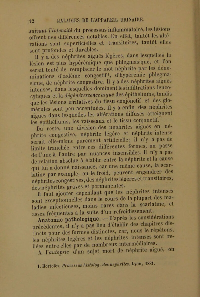 suivant l’intensité du processus inflammatoire, les lésions offrent des différences notables. En effet, tantôt les alté- rations sont superficielles et transitoires, tantôt elles sont profondes et durables. Il y a des néphrites aiguës légères, dans lesquelles la lésion est plus hypérémique que phlegmasique, et l’on serait tenté de remplacer le mot néphrite par les déno- minations d’œdème congestif1, d’hypérémie phlegma- sique, de néphrite congestive. Il y a des néphrites aigues intenses, dans lesquelles dominent les infiltrations leuco- cytiques et la dégénérescence aiguë des épithéliums, tandis que les lésions irritatives du tissu conjonctif et des glo- mérules sont peu accentuées. 11 y a enfin des néphrites aiguës dans lesquelles les altérations diffuses atteignent les épithéliums, les vaisseaux et le tissu conjonctif. Du reste, une division des néphrites aiguës en né- phrite congestive, néphrite légère et néphrite intense serait elle-même purement artificielle; il n’y a pas de limite tranchée entre ces différentes formes, on passe de l’une à l’autre par nuances insensibles. Il n’y a pas de relation absolue à établir entre la néphrite et la cause qui lui a donné naissance, car une même cause, la scar- latine par exemple, ou le froid, peuvent engendrer des néphrites congestives, des néphrites légères et transitoires, des néphrites graves et permanentes. 11 faut ajouter cependant que les néphrites intenses sont exceptionnelles dans le cours de la plupart des ma- ladies infectieuses, moins rares dans la scarlatine, et assez fréquentes à la suite d’un refroidissement. Anatomie pathologique. — D’après les considérations précédentes, il n’y a pas lieu d’établir des chapitres dis- tincts pour des formes distinctes, car, nous le répétons, les néphrites légères et les néphrites intenses sont re- liées entre elles par de nombreux intermédiaires. A Vautopsie d’un sujet mort de néphrite aigue, on 1. Ilortolès. Processus histolog. des néphrites. Lyon, 18St.