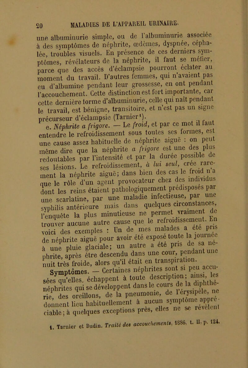 une albuminurie simple, ou de 1 albuminurie associée à des symptômes de néphrite, œdèmes, dyspnée, cépha- lée, troubles visuels. En présence de ces derniers sym- ptômes, révélateurs de la néphrite, il faut se méfier, parce que des accès d’éclampsie pourront éclater au moment du travail. D’autres femmes, qui n’avaient pas eu d’albumine pendant leur grossesse, en ont pendant l’accouchement. Cette distinction est fort importante, car cette dernière iorme d’albuminurie, celle qui naît pendant le travail, est bénigne, transitoire, et n’est pas un signe précurseur d’éclampsie (Tarnier1). e. Néphrite a frigore. — Le froid, et par ce mot il faut entendre le refroidissement sous toutes ses formes, est une cause assez habituelle de néphrite aiguë : on peut même dire que la néphrite a frigore est une des plus redoutables par l’intensité et par la duree possible de ses lésions. Le refroidissement, à lui seul, créé rare- ment la néphrite aiguë; dans bien des cas le froid n a que le rôle d’un agent provocateur chez des individus dont les reins étaient pathologiquement prédisposés par une scarlatine, par une maladie infectieuse, par une syphilis antérieure mais dans quelques circonstances, l’enquête la plus minutieuse ne permet vraiment de trouver aucune autre cause que le refroidissement. En S des exemples : Un de mes malades a ete pria de néphrite aigue pour avoir été expose toute tajournée à une pluie glaciale; un autre a ete pris de sa ne phrite, après lire descendu dans une cour, pendant une nuit très froide, alors qu’il était en transpiration. Symptômes. - Certaines néphrites sont si peu accu- sées qu’elles. échappent à toute description ; amsu le- néphrites qui se développent dans le cours de 'a d'phthe rie des oreillons, de la pneumonie, de 1 erysipele, ne donnent lieu habituellement à ciable ; à quelques exceptions près, elles ne t. Tarnier et Dudin. Traité des accouchements. 18S6. t. U, p. 12t.