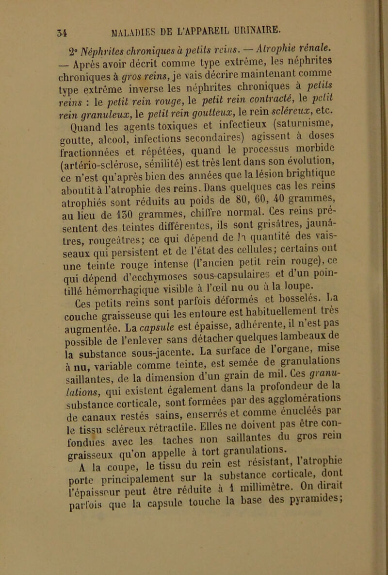 2° Néphrites chroniques a petits reins. — Atrophie rénale. — Après avoir décrit comme type extrême, les néphrites chroniques à gros reins, je vais décrire maintenant comme type extrême inverse les néphrites chroniques à petits reins : le petit rein rouge, le petit rein contracté, le petit rein granuleux, le petit rein goutteux, le rein scléreux, etc. Quand les agents toxiques et infectieux (saturnisme, goutte, alcool, infections secondaires) agissent à doses fractionnées et répétées, quand le processus morbide (artério-sclérose, sénilité) est très lent dans son évolution, ce n’est qu’après bien des années que la lésion brightique aboutit à l’atrophie des reins. Dans quelques cas les reins atrophiés sont réduits au poids de 80, 00, 40 grammes, au lieu de 130 grammes, chiffre normal. Ces reins pré- sentent des teintes différentes, ils sont grisâtres, jaunâ- tres, rougeâtres; ce qui dépend de h quantité des vais- seaux qui persistent et de l’état des cellules; certains ont une teinte rouge intense (l’ancien petit rein rouge), ce qui dépend d’ecchymoses sous-capsulaires et d un poin- tillé hémorrhagique visible à l’œil nu ou à la loupe. Ces petits reins sont parfois déformés et bosselés. La couche graisseuse qui les entoure est habituellement très augmentée. La capsule est épaisse, adhérente, il n es pas possible de l’enlever sans détacher quelques lambeaux de la substance sous-jacente. La surface de l’organe, mise à nu, variable comme teinte, est semée de granulations saillantes, de la dimension d’un grain de mil. Ces granu- lations, qui existent également dans la profondeur de la substance corticale, sont formées par des agglomérations de canaux restés sains, enserrés et comme enuclees par le tissu scléreux rétractile. Elles ne doivent pas etre con- fondues avec les taches non saillantes du gros rem graisseux qu’on appelle à tort granulations. S A la coupe, le tissu du rein est résistant, 1 atrophie porte principalement sur la substance corticale, don Fcpaissnur peut être réduite à 1 millimétré. On dirait parfois que la capsule touche la base des pyramides,