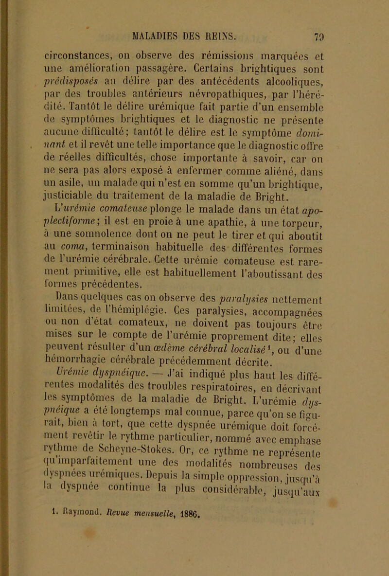 circonstances, on observe des rémissions marquées et une amélioration passagère. Certains brightiques sont prédisposés au délire par des antécédents alcooliques, par des troubles antérieurs névropathiques, par l’héré- dité. Tantôt le délire urémique fait partie d’un ensemble de symptômes brightiques et le diagnostic ne présente aucune difficulté; tantôt le délire est le symptôme domi- nant et il revêt une telle importance que le diagnostic offre de réelles difficultés, chose importante à savoir, car on ne sera pas alors exposé à enfermer comme aliéné, dans un asile, un malade qui n’est en somme qu’un brightique, justiciable du traitement de la maladie de Bright. L'urémie comateuse plonge le malade dans un état apo- plectiforme ; il est en proie à une apathie, à une torpeur, à une somnolence dont on ne peut le tirer et qui aboutit au coma, terminaison habituelle des différentes formes de l'urémie cérébrale. Cette urémie comateuse est rare- ment primitive, elle est habituellement l’aboutissant des formes précédentes. Dans quelques cas on observe des paralysies nettement limitées, de l’hémiplégie. Ces paralysies, accompagnées ou non d’état comateux, ne doivent pas toujours être mises sur le compte de l’urémie proprement dite; elles peuvent résulter d’un œdème cérébral localisé1, ou d’une hémorrhagie cérébrale précédemment décrite. Urémie dyspnéique. — J’ai indiqué plus haut les diffé- rentes modalités des troubles respiratoires, en décrivant les symptômes de la maladie de Bright. L’urémie dys- pnéique a été longtemps mal connue, parce qu’on se figu- rait, bien à tort, que cette dyspnée urémique doit forcé- ment revêtir le rythme particulier, nommé avec emphase rythme de Scheyne-Stokes. Or, ce rythme ne représente qu’imparfaitement une des modalités nombreuses des dyspnées urémiques. Depuis la simple oppression, jusqu’à la dyspnée continue la plus considérable, jusqu’aux