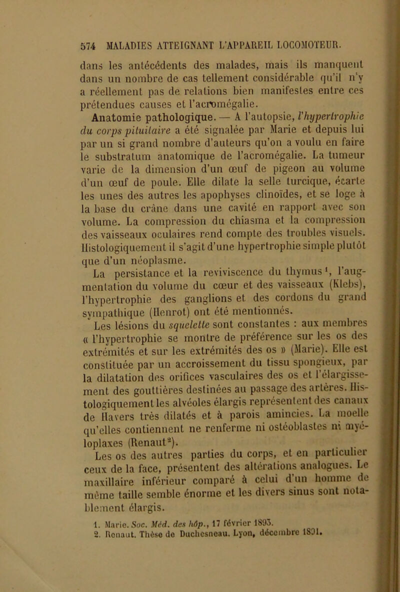 dans les antécédents des malades, mais ils manquent dans un nombre de cas tellement considérable qu’il n'y a réellement pas de relations bien manifestes entre ces prétendues causes et l’acromégalie. Anatomie pathologique. — A l’autopsie, l'hypertrophie du corps pituitaire a été signalée par Marie et depuis lui par un si grand nombre d’auteurs qu’on a voulu en faire le substratum anatomique de l’acromégalie. La tumeur varie de la dimension d’un œuf de pigeon au volume d’un œuf de poule. Elle dilate la selle lurcique, écarte les unes des autres les apophyses clinoïdes, et se loge à la base du crâne dans une cavité en rapport avec son volume. La compression du chiasma et la compression des vaisseaux oculaires rend compte des troubles visuels. Histologiquement il s’agit d’une hypertrophie simple plutôt que d’un néoplasme. La persistance et la reviviscence du thymus», l’aug- mentation du volume du cœur et des vaisseaux (Klebs), l’hypertrophie des ganglions et des cordons du grand sympathique (Henrot) ont été mentionnés. Les lésions du squelette sont constantes : aux membres « l’hypertrophie se montre de préférence sur les os des extrémités et sur les extrémités des os » (Marie). Elle est constituée par un accroissement du tissu spongieux, par la dilatation des orifices vasculaires des os et l’élargisse- ment des gouttières destinées au passage des ai lèies. His- tologiquement les alvéoles élargis représentent des canaux de lia vers très dilatés et à parois amincies. La moelle qu’elles contiennent ne renferme ni ostéoblastes ni myé- loplaxes (Renauta). Les os des autres parties du corps, et en particulier ceux de la face, présentent des altérations analogues. Le maxillaire inférieur comparé à celui d’un homme de môme taille semble énorme et les divers sinus sont nota- blement élargis. 1. Marie. Soc. Med. des hôp., 17 février 1893. 2. Ronaut. Thèse de Duchesneau. Lyon, décembre 1801.