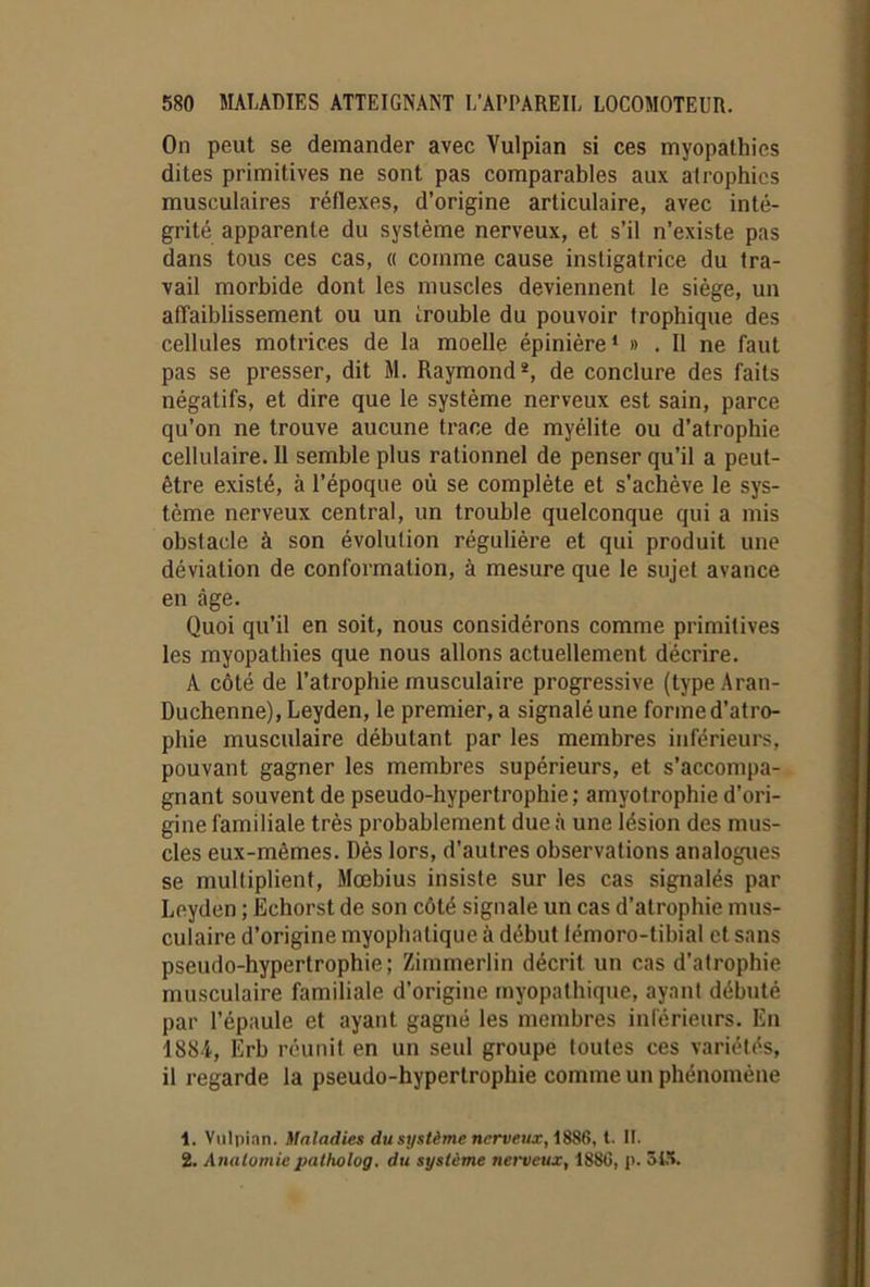 On peut se demander avec Vulpian si ces myopathies dites primitives ne sont pas comparables aux atrophies musculaires réflexes, d’origine articulaire, avec inté- grité apparente du système nerveux, et s’il n’existe pas dans tous ces cas, « comme cause instigatrice du tra- vail morbide dont les muscles deviennent le siège, un affaiblissement ou un trouble du pouvoir trophique des cellules motrices de la moelle épinière* » . Il ne faut pas se presser, dit M. Raymond*, de conclure des faits négatifs, et dire que le système nerveux est sain, parce qu’on ne trouve aucune trace de myélite ou d’atrophie cellulaire. Il semble plus rationnel de penser qu’il a peut- être existé, à l’époque où se complète et s’achève le sys- tème nerveux central, un trouble quelconque qui a mis obstacle à son évolution régulière et qui produit une déviation de conformation, à mesure que le sujet avance en âge. Quoi qu’il en soit, nous considérons comme primitives les myopathies que nous allons actuellement décrire. A côté de l’atrophie musculaire progressive (typeAran- Duchenne), Leyden, le premier, a signalé une forme d’atro- phie musculaire débutant par les membres inférieurs, pouvant gagner les membres supérieurs, et s’accompa- gnant souvent de pseudo-hypertrophie; amyotrophie d’ori- gine familiale très probablement due à une lésion des mus- cles eux-mèmes. Dès lors, d’autres observations analogues se multiplient, Moebius insiste sur les cas signalés par Leyden ; Echorst de son côté signale un cas d'atrophie mus- culaire d’origine myophatique à début lémoro-tibial et sans pseudo-hypertrophie; Zimmerlin décrit un cas d’atrophie musculaire familiale d’origine myopathique, ayant débuté par l’épaule et ayant gagné les membres inférieurs. En 1884, Erb réunit en un seul groupe toutes ces variétés, il regarde la pseudo-hypertrophie comme un phénomène 1. Vulpian. Maladies du système nerveux, 1886, t. II. 2. Anatomiepatholog. du système nerveux, 188(3, p. 515.