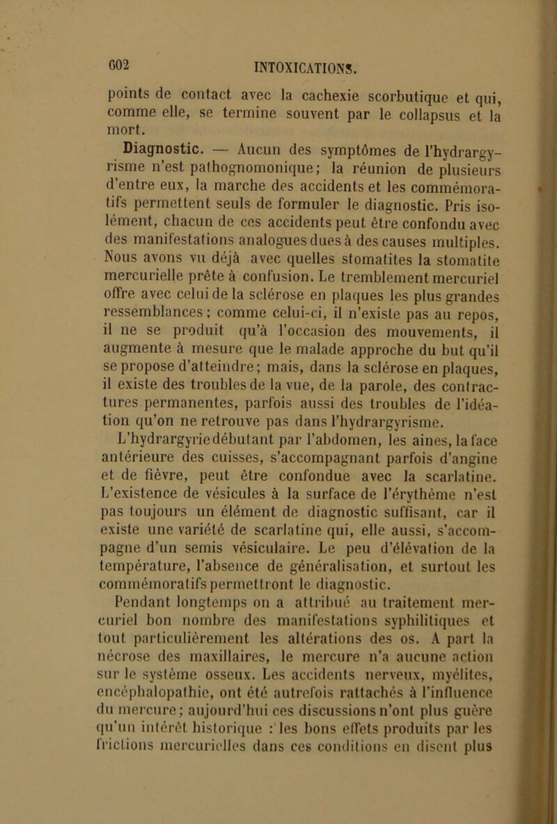 points de contact avec la cachexie scorbutique et qui, comme elle, se termine souvent par le collapsus et la mort. Diagnostic. — Aucun des symptômes de l’hydrargy- risme n’est pathognomonique; la réunion de plusieurs d’entre eux, la marche des accidents et les commémora- tifs permettent seuls de formuler le diagnostic. Pris iso- lément, chacun de ces accidents peut être confondu avec des manifestations analogues dues à des causes multiples. Nous avons vu déjà avec quelles stomatites la stomatite mercurielle prête à confusion. Le tremblement mercuriel offre avec celui de la sclérose en plaques les plus grandes ressemblances; comme celui-ci, il n’existe pas au repos, il ne se produit qu’à l'occasion des mouvements, il augmente à mesure que le malade approche du but qu’il se propose d’atteindre; mais, dans la sclérose en plaques, il existe des troubles de la vue, de la parole, des contrac- tures permanentes, parfois aussi des troubles de l’idéa- tion qu’on ne retrouve pas dans l’hydrargyrisme. L’hydrargyrie débutant par l’abdomen, les aines, la face antérieure des cuisses, s’accompagnant parfois d’angine et de fièvre, peut être confondue avec la scarlatine. L’existence de vésicules à la surface de l’érythème n’est pas toujours un élément de diagnostic suffisant, car il existe une variété de scarlatine qui, elle aussi, s’accom- pagne d’un semis vésiculaire. Le peu d’élévation de la température, l’absence de généralisation, et surtout les commémoratifs permettront le diagnostic. Pendant longtemps on a attribué au traitement mer- curiel bon nombre des manifestations syphilitiques et tout particulièrement les altérations des os. A part la nécrose des maxillaires, le mercure n’a aucune action sur le système osseux. Les accidents nerveux, myélites, encéphalopathie, ont été autrefois rattachés à l’influence du mercure; aujourd’hui ces discussions n’ont plus guère qu'un intérêt historique : les bons etfets produits par les frictions mercurielles dans ces conditions en disent plus