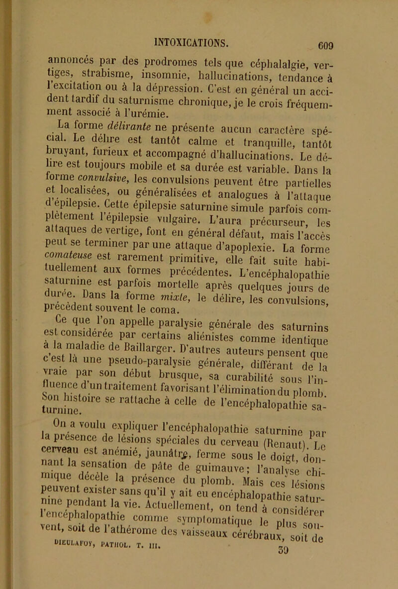 annoncés par des prodromes tels que céphalalgie, ver- tiges, strabisme, insomnie, hallucinations, tendance à 1 excitation ou à la dépression. C’est en général un acci- dent tardif du saturnisme chronique, je le crois fréquem- ment associé à l’urémie. La forme délirante ne présente aucun caractère spé- cial. Le délire est tantôt calme et tranquille, tantôt bruyant, furieux et accompagné d’hallucinations. Le dé- lire est toujours mobile et sa durée est variable. Dans la lorme convulsive, les convulsions peuvent être partielles et localisées, ou généralisées et analogues à l’attaque d epilepsie. Cette épilepsie saturnine simule parfois com- plément l’épilepsie vulgaire. L’aura précurseur, les a laques de vertige, font en général défaut, mais l’accès peut se terminer par une attaque d’apoplexie. La forme comateuse est rarement primitive, elle fait suite habi- tuellement aux formes précédentes. L’encéphalopathie sa urnine est parfois mortelle après quelques jours de la fre m“,e’ie déiir’ precedent souvent le coma. Ce que l’on appelle paralysie générale des saturnins est considérée par certains aliénistes comme identique ala malache de Baillarger. D’autres auteurs pensent que c est la une pseudo-paralysie générale, différant delà vraie par son début brusque, sa curabilité sous l’in- luence d un traitement favorisant l’élimination du plomb Lrnlne ^ ^ ^ 6 * ^ de rencéPhalopalhie sa^ On a voulu expliquer l’encéphalopathie saturnine mr la piesence de lésions spéciales du cerveau (Renaut) Le cerveau est anémié, jaunâtre, ferme sous le dogt, d0n- ant la sensation de pâte de guimauve; l’analyse chi m,que décèle la présence du plomb. Mais ce lésh^ peuvent exister sans qu’il y ait eu encéphalopathie satur- iv wn<?ant !a Vie’ Ac(uel|ement, on tend à considérer ven. SOU d. rathércne des