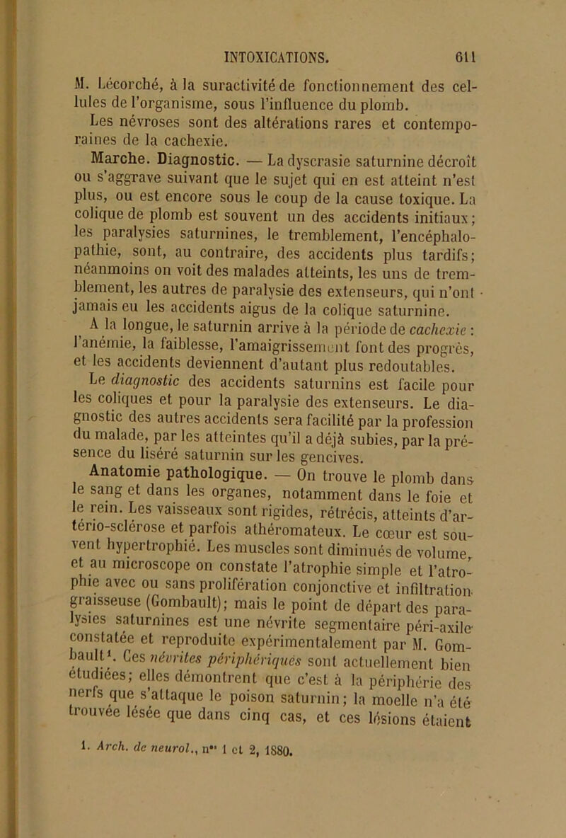 M. Lécorché, à la suractivité de fonctionnement des cel- lules de l’organisme, sous l’influence du plomb. Les névroses sont des altérations rares et contempo- raines de la cachexie. Marche. Diagnostic. — La dyscrasie saturnine décroît ou s’aggrave suivant que le sujet qui en est atteint n’est plus, ou est encore sous le coup de la cause toxique. La colique de plomb est souvent un des accidents initiaux; les paralysies saturnines, le tremblement, l’encéphalo- pathie, sont, au contraire, des accidents plus tardifs; néanmoins on voit des malades atteints, les uns de trem- blement, les autres de paralysie des extenseurs, qui n’ont jamais eu les accidents aigus de la colique saturnine. A la longue, le saturnin arrive à la période de cachexie : 1 anémie, la laiblesse, l’amaigrissement font des progrès, et les accidents deviennent d’autant plus redoutables. Le diagnostic des accidents saturnins est facile pour les coliques et pour la paralysie des extenseurs. Le dia- gnostic des autres accidents sera facilité par la profession du malade, par les atteintes qu’il a déjà subies, par la pré- sence du liséré saturnin sur les gencives. Anatomie pathologique. — On trouve le plomb dans le sang et dans les organes, notamment dans le foie et le rem. Les vaisseaux sont rigides, rétrécis, atteints d’ar- terio-sclerose et parfois athéromateux. Le cœur est sou- vent hypertrophié. Les muscles sont diminués de volume et au microscope on constate l’atrophie simple et l’atro- phie avec ou sans prolifération conjonctive et infiltration, giaisseuse (Gombault); mais le point de départ des para- lysies saturnines est une névrite segmentaire péri-axile- constatée et reproduite expérimentalement par M. Gom- bault'. Ces névrites périphériques sont actuellement bien étudiées; elles démontrent que c’est à la périphérie des nerfs que s’attaque le poison saturnin; la moelle n’a été trouvée lésée que dans cinq cas, et ces lésions étaient 1. Arch. de neurol., n- 1 cl 2, 1880.