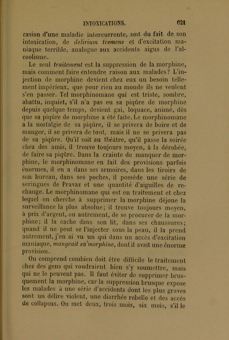 casion d’une maladie intercurrente, soit du fait de son intoxication, de delirium tremens et d’excitation ma- niaque terrible, analogue aux accidents aigus de l’al- coolisme. Le seul traitement est la suppression de la morphine, mais comment faire entendre raison aux malades? L’in- jection de morphine devient chez eux un besoin telle- ment impérieux, que pour rien au monde ils ne veulent s’en passer. Tel morphinomane qui est triste, sombre, abattu, inquiet, s’il n’a pas eu sa piqûre de morphine depuis quelque temps, devient gai, loquace, animé, dès que sa piqûre de morphine a été faite. Le morphinomane a la nostalgie de sa piqûre, il se privera de boire et de manger, il se privera de tout, mais il ne se privera pas de sa piqûre. Qu’il soit au théâtre, qu’il passe la soirée chez des amis, il trouve toujours moyen, à la dérobée, de faire sa piqûre. Dans la crainte de manquer de mor- phine, le morphinomane en fait des provisions parfois énormes, il en a dans ses armoires, dans les tiroirs de son bureau, dans ses poches, il possède une série de seringues de Pravaz et une quantité d’aiguilles de re- change. Le morphinomane qui est en traitement et chez lequel on cherche à supprimer la morphine déjoue la surveillance la plus absolue; il trouve toujours moyen, à prix d’argent, ou autrement, de se procurer de la mor- phine; il la cache dans son lit, dans ses chaussures; quand il ne peut se l’injecter sous la peau, il la prend autrement, j’en ai vu un qui dans un accès d’excitation maniaque, mangeait sa morphine, dont il avait une énorme provision. On comprend combien doit être difficile le traitement chez des gens qui voudraient bien s’y soumettre, mais qui ne le peuvent pas. Il faut éviter de supprimer brus- quement la morphine, car la suppression brusque expose les malades à une série d’accidents dont les plus graves sont un délire violent, une diarrhée rebelle et des accès de collapsus. On met deux, trois mois, six mois, s’il le