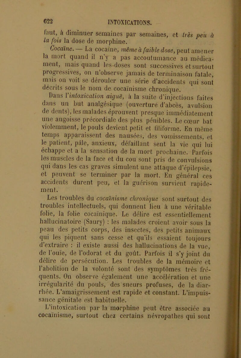 faut, à diminuer semaines par semaines, et très peu à la fois la dose de morphine. Cocaïne. La cocaïne, même à faible dose, peut amener la mort quand il n’y a pas accoutumance au médica- ment, mais quand les doses sont successives et surtout progressives, on n’observe jamais de terminaison fatale, mais on voit se dérouler une série d’accidents qui sont décrits sous le nom de cocaïnisme chronique. Dans 1 intoxication aicjuë, à la suite d'injections faites dans un but. analgésique (ouverture d’abcès, avulsion de dents), les malades éprouvent presque immédiatement une angoisse précordiale des plus pénibles. Le cœur bat violemment, le pouls devient petit et filiforme. En même temps apparaissent des nausées, des vomissements, et le patient, pâle, anxieux, défaillant sent la vie qui lui échappe et a la sensation de la mort prochaine. Parfois les muscles de la face et du cou sont pris de convulsions qui dans les cas graves simulent une attaque d’épilepsie, et peuvent se terminer par la mort. En général ces accidents durent peu, et la guérison survient rapide- ment. Les troubles du cocaïnisme clivonujue sont surtout des troubles intellectuels, qui donnent lieu à une véritable folie, la folie cocaïnique. Le délire est essentiellement hallucinatoire (Saury) : les malades croient avoir sous la peau des petits corps, des insectes, des petits animaux qui les piquent sans cesse et qu'ils essaient toujours d’extraire : il existe aussi des hallucinations de la vue, de l'ouïe, de l’odorat et du goût. Parfois il s’y joint du délire de persécution. Les troubles de la mémoire et l'abolition de la volonté sont des symptômes très fré- quents. On observe également une accélération et une irrégularité du pouls, des sueurs profuses, de la diar- rhée. L’amaigrissement est rapide et constant. L’impuis- sance génitale est habituelle. L’intoxication par la morphine peut être associée au cocaïnisme, surtout chez certains névropathes qui sont