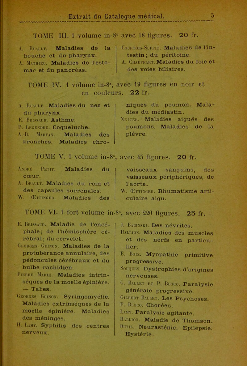 III. 1 volume in-8° avec 18 figures. 20 fr. TOME A. Ruablt. Maladies de la bouche et du pharynx. A. Mathieu. Maladies de l’esto- mac et du pancréas. Courtois-Suffit. Maladies de l’in- testin ; du péritoine. A. Ciiauffart. Maladies du foie et des voies biliaires. TOME IV. 1 volume in-8°, avec 19 figures en noir et en couleurs. 22 fr. A. Ruault. Maladies du nez et du pharynx. E. Biussaud. Asthme. P. Legendre. Coqueluche. A .-B. AIarfan. Maladies des bronches. Maladies chro- TOME V. 1 volume in-8°, André Petit. Maladies du cœur. A. Brault. Maladies du rein et des capsules surrénales. NV. (Ettinger. Maladies des niques du poumon. Mala- dies du médiastin. Netter. EÆaladies aiguës des poumons. Maladies de la plèvre. avec 45 figures. 20 fr. vaisseaux sanguins, des vaisseaux périphériques, de l’aorte. AV. (ErTiNGEn. Rhumatisme arti- culaire aigu. TOME VI. 1 fort volume in- E. Brissàud. Maladie de l’encé- phale ; de l’hémisphére cé- rébral; du cervelet. Georges Gui non. Maladies de la protubérance annulaire, des pédoncules cérébraux et du bulbe rachidien. Pierre Marie. Maladies intrin- sèques de la moelle épiniére. — Tabes. Georges Guinon. Syringomyélie. Maladies extrinsèques de la moelle épiniére. Maladies des méninges. IL Lamy. Syphilis des centres nerveux. 8°, avec 220 figures. 25 fr. .1. Babinski. Des névrites. Billion. Maladies des muscles et des nerfs en particu- lier. E. Loin. Myopathie primitive progressive. Souques. Dystrophies d'origines nerveuses. G. Ballet et P. Blocq. Paralysie générale progressive. Gilbert Ballet. Les Psychoses. P. Blocq. Chorées. Lamy. Paralysie agitante. Billion. Maladie de Thomson. Outil. Neurasténie. Epilepsie. Hystérie.