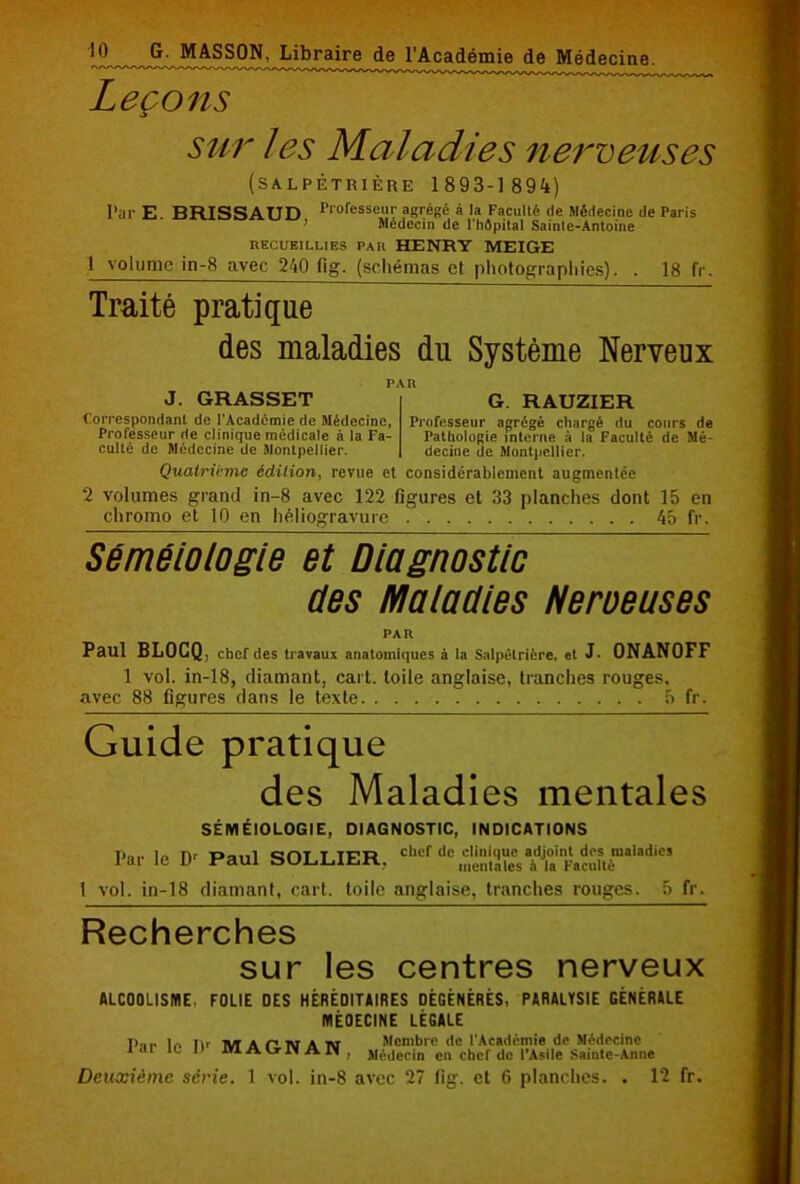 Leçons sur les Maladies nerveuses (SALPÊTRIÈRE 1893-1 894) Par E. BRISSAUD Plofesse“V à la Faculté (le médecine de Paris Médecin de l'hôpital Sainle-Antoine recueillies pau HENRY ME IGE 1 volume in-8 avec 240 fig. (schémas et photographies). . 18 fr. Traité pratique des maladies du Système Nerveux J. GRASSET Correspondant de l'Académie de Médecine, Professeur de clinique médicale à la Fa- culté de Médecine de Montpellier. G. RAUZIER Professeur agrégé chargé du cours de Pathologie interne à la Faculté de Mé- decine de Montpellier. Quatrième édition, revue et considérablement augmentée 2 volumes grand in-8 avec 122 figures et 33 planches dont 15 en chromo et 10 en héliogravure 45 fr. Séméiologie et Diagnostic des Maladies Nerveuses PAR Paul BLOCQ, chef des travaux anatomiques à la Salpétrière, et J- 0NAN0FF 1 vol. in-18, diamant, cart. toile anglaise, tranches rouges, avec 88 figures dans le texte 5 fr. Guide pratique des Maladies mentales SÉMÉIOLOGIE, DIAGNOSTIC, INDICATIONS Par le Dr Paul SOLLIER, chef de clinique adjoint des maladies mentales à la Faculté 1 vol. in-18 diamanl, cart. toile anglaise, tranches rouges. 5 fr. Recherches sur les centres nerveux ALCOOLISME, FOLIE DES HÉRÉDITAIRES DÉGÉNÉRÉS, PARALYSIE GÉNÉRALE MÉOECINE LÉGALE P',,. 1o Iir m A C N A w Membre de l'Académie de Médecine lar IC II MAGNAN, Médecin en chef do l’Asile Sainte-Anne Deuxième série. 1 vol. in-8 avec 27 fig. et 6 planches. . 12 fr.