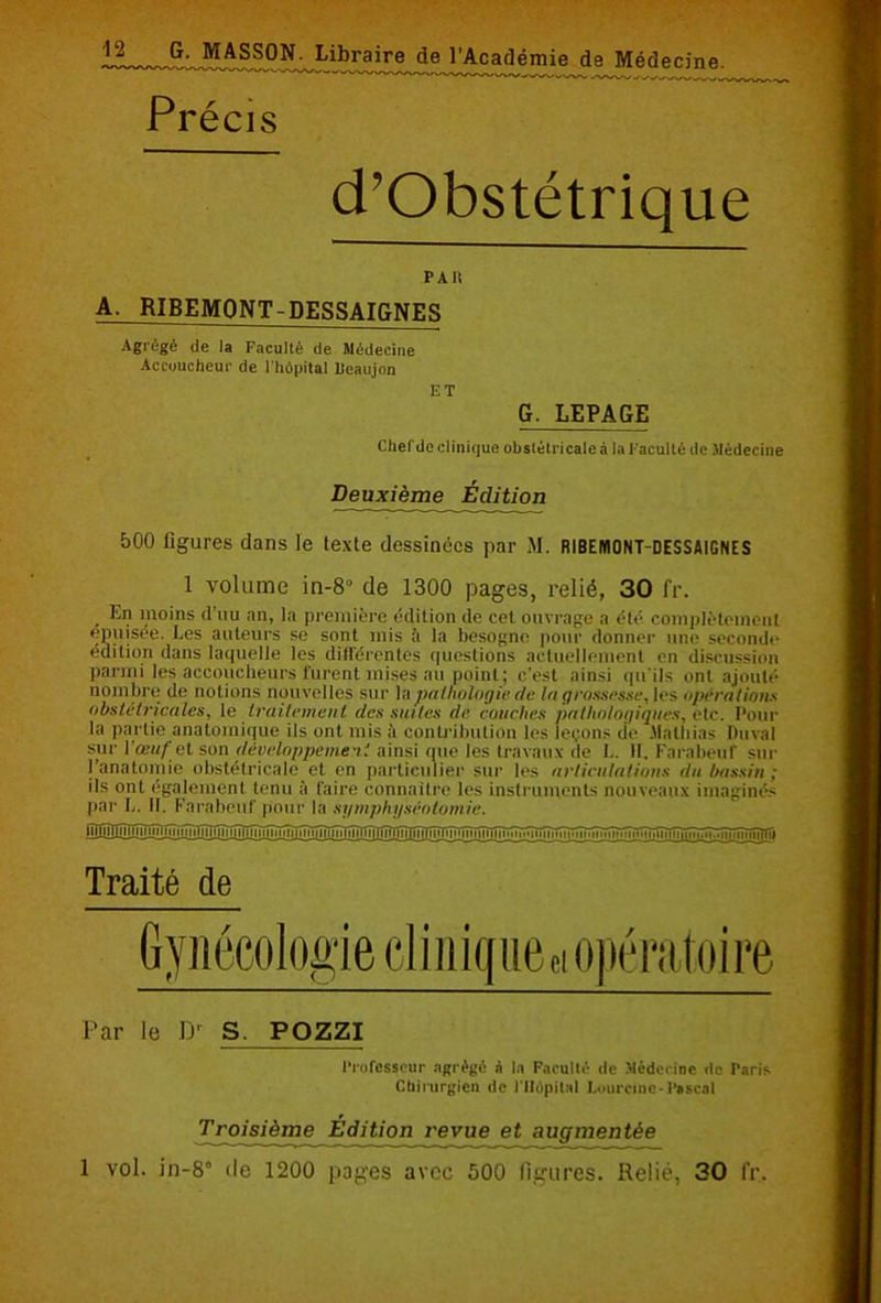 Précis d’Obstétrique PAIS A. RIBEMQNT-DESSAIGNES Agrégé de la Faculté de Médecine Accoucheur de l'hôpital IJeaujon ET G. LEPAGE Chefde clinique obstétricale à la Faculté de Médecine Deuxième Édition 500 figures dans le texte dessinées par M. RIBEMONT-DESSAIGNES 1 volume in-8° de 1300 pages, relié, 30 fr. En moins d’uu an, la première édition de cet ouvrage a été complètement «puisée. Les auteurs se sont mis il la besogne pour donner une seconde édition dans laquelle les différentes questions actuellement en discussion parmi les accoucheurs furent mises au point; c'est ainsi qu'ils ont ajouté nombre de notions nouvelles sur la pathologie de la grossesse, les opérations obstétricales, le traitement des suites de couches pathologiques, etc. Pour la partie anatomique ils ont mis à contribution les leçons de Mathias Duval sur l’œuf cl son développement ainsi que les travaux de !.. H. Farabeuf sur l’anatomie obstétricale et en particulier sur les articulations du bassin: ils ont également tenu à Caire connaître les instruments nouveaux imaginés par L. II. Farabeuf pour la symphyséotomie. Traité de Par le D' S. POZZI Professeur agrégé à In Faculté de Médecine de Paris Chirurgien de l'Hôpital Lourcine-Pascal Troisième Édition revue et augmentée 1 vol. in-8° de 1200 pages avec 500 figures. Relié, 30 fr.