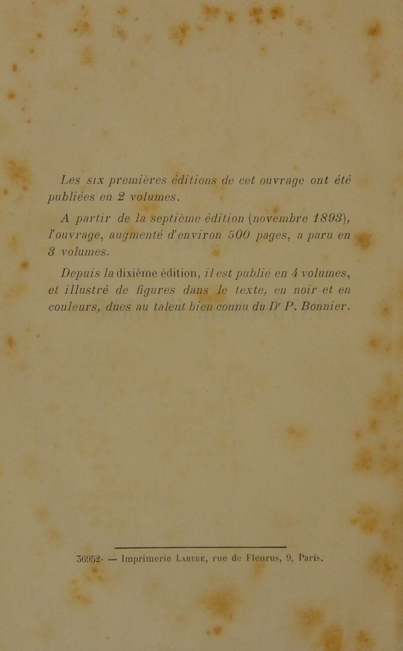 w ê t Les six premières éditions de cet ouvrage ont été publiées en 2 volumes. A partir de la septième édition [novembre 1893), l’ouvrage, augmenté d’environ 500 pages, a paru en 3 volumes. Depuis la dixième édition, il est publié en 4 volumes, et illustré de figures dans le texte, en noir et en couleurs, dues au talent bien connu du Dr P. Bonnier. * ÔG'.lSà Imprimerie Luiunn, rue de Flgurus, 0, Paris. m