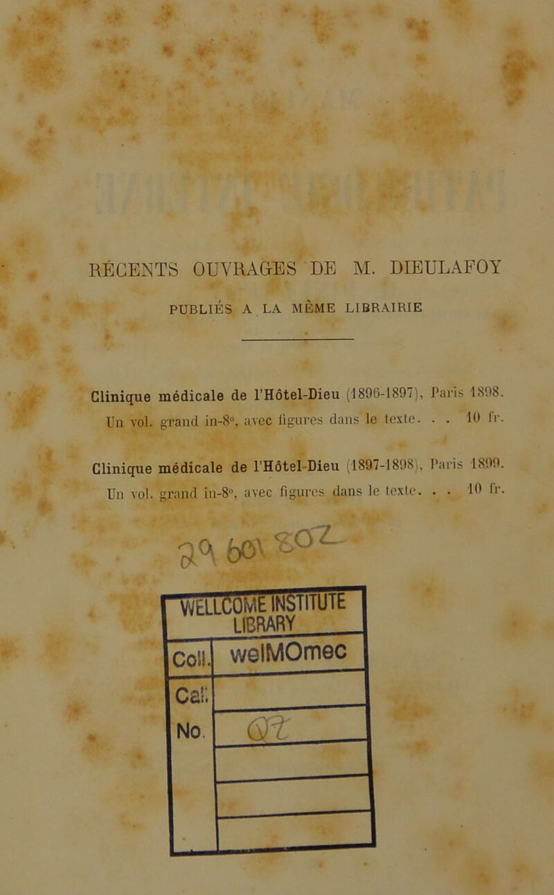 RÉGENTS OUVRAGES DE M. DIEULAFOY PUBLIÉS A LA MÊME LIBRAIRIE Clinique médicale de l'Hôtel-Dieu (1806-1897), Paris 1808. Un vol. grand in-8°, avec figures dans le texte. . . 10 (V. Clinique médicale de l’Hôtel-Dieu (1897-1898), Paris 1899. Un vol. grand in-8°, avec figures dans le texte. . . 10 Ir. 3<\ bo' <£'°X Coü. welMOmec No