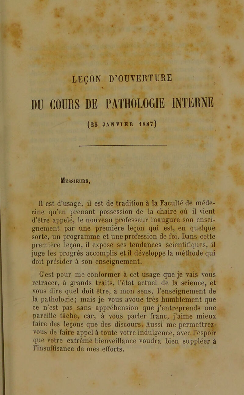 LEÇON D’OUVERTURE DU COURS DE PATHOLOGIE INTERNE (25 JANVIER 1887) Messieurs, Il est d’usage, il est de tradition à la Faculté de méde- cine qu’en prenant possession de la chaire où il vient d’être appelé, le nouveau professeur inaugure son ensei- gnement par une première leçon qui est, en quelque sorte, un programme et une profession de foi. Dans cette première leçon, il expose ses tendances scientifiques, il juge les progrès accomplis et il développe la méthode qui doit présider à son enseignement. C’est pour me conformer à cet usage que je vais vous retracer, à grands traits, l’état actuel de la science, et vous dire quel doit être, à mon sens, l’enseignement de la pathologie; mais je vous avoue très humblement que ce n’est pas sans appréhension que j’entreprends une pareille tâche, car, à vous parler franc, j’aime mieux faire des leçons que des discours. Aussi me permettrez- vous de faire appel à toute votre indulgence, avec l’espoir que votre extrême bienveillance voudra bien suppléer à l’insuffisance de mes efforts.